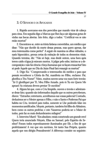 O Grande Evangelho de João – Volume IV
                                                                       17

    3. O SENHOR E OS AFOGADOS

     1. Rápido acercamo-nos dos perecidos que mando virar de cabeça
para cima. Em seguida digo a Marcus que lhes faça cair algumas gotas de
vinho nas bocas abertas. Isto feito, digo a todos: “Certificai-vos se não
estão mortos!”
     2. Encontrava-se, entre os trinta fariseus convertidos, um médico que
disse: “Não que duvide da morte dessas pessoas, mas quero apenas, dar
meu testemunho como perito!” A seguir ele examina os olhos vidrados, o
nariz hipocrático, provas certas da extinção de todos os elementos vitais.
Quando termina, diz: “Não só hoje, mas desde ontem, uma hora após
terem caído n’água já estavam mortos. A julgar pelo odor, iniciou-se a de-
composição e não há ciência e força humanas que os façam ressuscitar! Isto
só pode Aquele que no Dia do Juízo Final fará ressurgir os mortos!”
     3. Digo Eu: “Comprovando o testemunho do médico e para que
possais reconhecer a Glória do Pai, manifesta no Filho, exclamo: Pai,
glorifica o Teu Nome!” Nisto, muitos ouvem uma voz num forte trovão:
“Já O glorifiquei por Ti, Meu Filho Amado, pois és Tu em Quem Me
aprazo! As criaturas devem prestar-Te ouvidos!”
     4. Alguns há que, com o Céu límpido, ouvem o trovão e admiram-
se desse fato; quando são informados daquilo que os outros perceberam,
dizem: “Estranho; entretanto, acreditamos nas vossas palavras! Contudo,
deduzimos ser o Mestre apenas o Filho, e não o Santo e Poderoso Pai que
habita no Céu, invisível para todos, somente se Lhe podendo falar em
momentos santificados. Moysés, portanto, também foi filho do Altíssimo,
bem como os outros profetas; e este Nazareno poderia ser o Maior de
todos, pois faz os mais deslumbrantes milagres!”
     5. Intervém Murel: “Em absoluto; estais cometendo um grande erro!
Quem teria anunciado Moysés, Elias ou Samuel, pelo Espírito do Se-
nhor? Foram todos repentinamente iluminados por Ele, a fim de que
profetizassem! A voz que ora ouvimos, foi tanto Sua Própria, quanto
aquela que nos dirigiu Pessoalmente! A diferença consiste no seguinte:
 