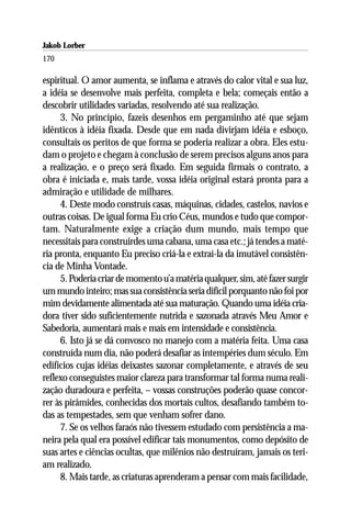 Jakob Lorber
170

espiritual. O amor aumenta, se inflama e através do calor vital e sua luz,
a idéia se desenvolve mais perfeita, completa e bela; começais então a
descobrir utilidades variadas, resolvendo até sua realização.
     3. No princípio, fazeis desenhos em pergaminho até que sejam
idênticos à idéia fixada. Desde que em nada divirjam idéia e esboço,
consultais os peritos de que forma se poderia realizar a obra. Eles estu-
dam o projeto e chegam à conclusão de serem precisos alguns anos para
a realização, e o preço será fixado. Em seguida firmais o contrato, a
obra é iniciada e, mais tarde, vossa idéia original estará pronta para a
admiração e utilidade de milhares.
     4. Deste modo construís casas, máquinas, cidades, castelos, navios e
outras coisas. De igual forma Eu crio Céus, mundos e tudo que compor-
tam. Naturalmente exige a criação dum mundo, mais tempo que
necessitais para construirdes uma cabana, uma casa etc.; já tendes a maté-
ria pronta, enquanto Eu preciso criá-la e extraí-la da imutável consistên-
cia de Minha Vontade.
     5. Poderia criar de momento u’a matéria qualquer, sim, até fazer surgir
um mundo inteiro; mas sua consistência seria difícil porquanto não foi por
mim devidamente alimentada até sua maturação. Quando uma idéia cria-
dora tiver sido suficientemente nutrida e sazonada através Meu Amor e
Sabedoria, aumentará mais e mais em intensidade e consistência.
     6. Isto já se dá convosco no manejo com a matéria feita. Uma casa
construída num dia, não poderá desafiar as intempéries dum século. Em
edifícios cujas idéias deixastes sazonar completamente, e através de seu
reflexo conseguistes maior clareza para transformar tal forma numa reali-
zação duradoura e perfeita, – vossas construções poderão quase concor-
rer às pirâmides, conhecidas dos mortais cultos, desafiando também to-
das as tempestades, sem que venham sofrer dano.
     7. Se os velhos faraós não tivessem estudado com persistência a ma-
neira pela qual era possível edificar tais monumentos, como depósito de
suas artes e ciências ocultas, que milênios não destruíram, jamais os teri-
am realizado.
     8. Mais tarde, as criaturas aprenderam a pensar com mais facilidade,
 