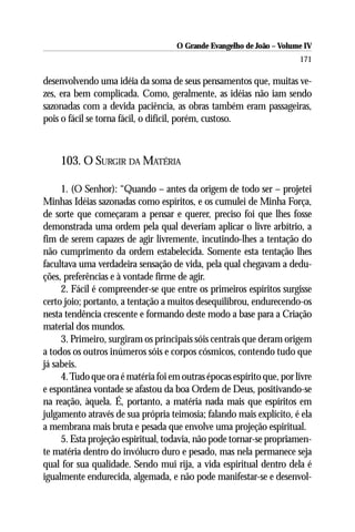 O Grande Evangelho de João – Volume IV
                                                                       171

desenvolvendo uma idéia da soma de seus pensamentos que, muitas ve-
zes, era bem complicada. Como, geralmente, as idéias não iam sendo
sazonadas com a devida paciência, as obras também eram passageiras,
pois o fácil se torna fácil, o difícil, porém, custoso.



    103. O SURGIR DA MATÉRIA

     1. (O Senhor): “Quando – antes da origem de todo ser – projetei
Minhas Idéias sazonadas como espíritos, e os cumulei de Minha Força,
de sorte que começaram a pensar e querer, preciso foi que lhes fosse
demonstrada uma ordem pela qual deveriam aplicar o livre arbítrio, a
fim de serem capazes de agir livremente, incutindo-lhes a tentação do
não cumprimento da ordem estabelecida. Somente esta tentação lhes
facultava uma verdadeira sensação de vida, pela qual chegavam a dedu-
ções, preferências e à vontade firme de agir.
     2. Fácil é compreender-se que entre os primeiros espíritos surgisse
certo joio; portanto, a tentação a muitos desequilibrou, endurecendo-os
nesta tendência crescente e formando deste modo a base para a Criação
material dos mundos.
     3. Primeiro, surgiram os principais sóis centrais que deram origem
a todos os outros inúmeros sóis e corpos cósmicos, contendo tudo que
já sabeis.
     4. Tudo que ora é matéria foi em outras épocas espírito que, por livre
e espontânea vontade se afastou da boa Ordem de Deus, positivando-se
na reação, àquela. É, portanto, a matéria nada mais que espíritos em
julgamento através de sua própria teimosia; falando mais explícito, é ela
a membrana mais bruta e pesada que envolve uma projeção espiritual.
     5. Esta projeção espiritual, todavia, não pode tornar-se propriamen-
te matéria dentro do invólucro duro e pesado, mas nela permanece seja
qual for sua qualidade. Sendo mui rija, a vida espiritual dentro dela é
igualmente endurecida, algemada, e não pode manifestar-se e desenvol-
 