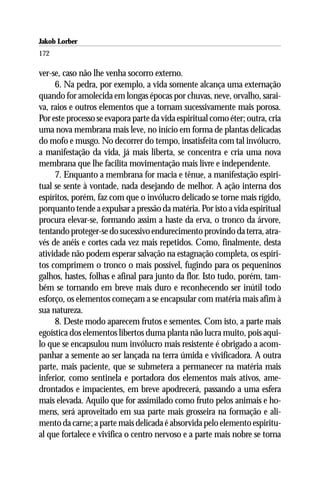Jakob Lorber
172

ver-se, caso não lhe venha socorro externo.
     6. Na pedra, por exemplo, a vida somente alcança uma externação
quando for amolecida em longas épocas por chuvas, neve, orvalho, sarai-
va, raios e outros elementos que a tornam sucessivamente mais porosa.
Por este processo se evapora parte da vida espiritual como éter; outra, cria
uma nova membrana mais leve, no início em forma de plantas delicadas
do mofo e musgo. No decorrer do tempo, insatisfeita com tal invólucro,
a manifestação da vida, já mais liberta, se concentra e cria uma nova
membrana que lhe facilita movimentação mais livre e independente.
     7. Enquanto a membrana for macia e tênue, a manifestação espiri-
tual se sente à vontade, nada desejando de melhor. A ação interna dos
espíritos, porém, faz com que o invólucro delicado se torne mais rígido,
porquanto tende a expulsar a pressão da matéria. Por isto a vida espiritual
procura elevar-se, formando assim a haste da erva, o tronco da árvore,
tentando proteger-se do sucessivo endurecimento provindo da terra, atra-
vés de anéis e cortes cada vez mais repetidos. Como, finalmente, desta
atividade não podem esperar salvação na estagnação completa, os espíri-
tos comprimem o tronco o mais possível, fugindo para os pequeninos
galhos, hastes, folhas e afinal para junto da flor. Isto tudo, porém, tam-
bém se tornando em breve mais duro e reconhecendo ser inútil todo
esforço, os elementos começam a se encapsular com matéria mais afim à
sua natureza.
     8. Deste modo aparecem frutos e sementes. Com isto, a parte mais
egoística dos elementos libertos duma planta não lucra muito, pois aqui-
lo que se encapsulou num invólucro mais resistente é obrigado a acom-
panhar a semente ao ser lançada na terra úmida e vivificadora. A outra
parte, mais paciente, que se submetera a permanecer na matéria mais
inferior, como sentinela e portadora dos elementos mais ativos, ame-
drontados e impacientes, em breve apodrecerá, passando a uma esfera
mais elevada. Aquilo que for assimilado como fruto pelos animais e ho-
mens, será aproveitado em sua parte mais grosseira na formação e ali-
mento da carne; a parte mais delicada é absorvida pelo elemento espiritu-
al que fortalece e vivifica o centro nervoso e a parte mais nobre se torna
 