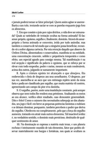 Jakob Lorber
174

e jamais poderá tornar-se fator principal. Quem assim agisse se asseme-
lharia a um tolo, tentando saciar-se com as panelas enquanto joga fora
os alimentos.
     7. Em que consiste o joio por cujos detritos, a vida deve ser estruma-
da? Quais as variedades de tentação ocultas na forma animada? Ei-las:
amor-próprio, egoísmo, orgulho e, finalmente, domínio. Através do amor-
próprio a forma animada se concentra, ávida por tudo assimilar, mas
também o conserva de tal modo que a ninguém possa beneficiar, recean-
do vir a sofrer alguma carência. Por esta retenção daquilo que absorve da
Ordem Divina, alimentadora e conservadora, manifesta-se na entidade,
uma concentração crescente, solidez e prepotência temporária e como
efeito, um especial agrado para consigo mesma. Tal manifestação é na
real acepção e significado da palavra o egoísmo, que se esforça por se
elevar com todo empenho, poder e meios, mesmo os mais condenáveis,
acima dos outros, julgando-se sumamente importante.
     8. Após a criatura egoísta ter alcançado o que almejava, fita
embevecida e cheia de desprezo aos seus semelhantes. O desprezo, por
sua vez, assemelha-se ao asco que um estômago repleto sente da mesa
farta e podia ser classificado por orgulho, que muita matéria vil contém,
apresentando um campo da pior erva daninha.
     9. O orgulho, porém, sente uma insatisfação constante, pois sempre
observa que nem todos lhe rendem seus préstimos. Analisando os meios
ao seu alcance, verifica obter resultado, caso demonstre generosidade.
Dito e feito! Como o número dos necessitados sobrepuja ao dos abasta-
dos, seu jogo é fácil: em breve as pequenas potências famintas o rodeiam
e se deixam dominar, porquanto, também percebem o poder que deriva
do orgulho. Obedecem-no completamente, pelo que a força do orgulho
aumenta, tratando em atrair mais outros elementos. Tal insaciável avidez
é, no verdadeiro sentido, o domínio mais pernicioso, destituído de qual-
quer sentimento de amor.
     10. Na dominação se expressa a matéria mais tenaz, e um planeta
rochoso é inteiramente munido de tais elementos, fator que podeis ob-
servar materialmente nos burgos e fortalezas, nos quais se ocultam os
 