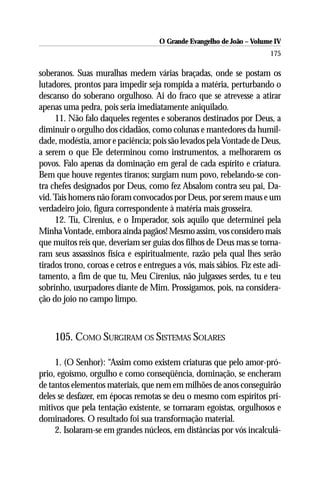 O Grande Evangelho de João – Volume IV
                                                                        175

soberanos. Suas muralhas medem várias braçadas, onde se postam os
lutadores, prontos para impedir seja rompida a matéria, perturbando o
descanso do soberano orgulhoso. Ai do fraco que se atrevesse a atirar
apenas uma pedra, pois seria imediatamente aniquilado.
     11. Não falo daqueles regentes e soberanos destinados por Deus, a
diminuir o orgulho dos cidadãos, como colunas e mantedores da humil-
dade, modéstia, amor e paciência; pois são levados pela Vontade de Deus,
a serem o que Ele determinou como instrumentos, a melhorarem os
povos. Falo apenas da dominação em geral de cada espírito e criatura.
Bem que houve regentes tiranos; surgiam num povo, rebelando-se con-
tra chefes designados por Deus, como fez Absalom contra seu pai, Da-
vid. Tais homens não foram convocados por Deus, por serem maus e um
verdadeiro joio, figura correspondente à matéria mais grosseira.
     12. Tu, Cirenius, e o Imperador, sois aquilo que determinei pela
Minha Vontade, embora ainda pagãos! Mesmo assim, vos considero mais
que muitos reis que, deveriam ser guias dos filhos de Deus mas se torna-
ram seus assassinos física e espiritualmente, razão pela qual lhes serão
tirados trono, coroas e cetros e entregues a vós, mais sábios. Fiz este adi-
tamento, a fim de que tu, Meu Cirenius, não julgasses serdes, tu e teu
sobrinho, usurpadores diante de Mim. Prossigamos, pois, na considera-
ção do joio no campo limpo.



     105. COMO SURGIRAM OS SISTEMAS SOLARES

     1. (O Senhor): “Assim como existem criaturas que pelo amor-pró-
prio, egoísmo, orgulho e como conseqüência, dominação, se encheram
de tantos elementos materiais, que nem em milhões de anos conseguirão
deles se desfazer, em épocas remotas se deu o mesmo com espíritos pri-
mitivos que pela tentação existente, se tornaram egoístas, orgulhosos e
dominadores. O resultado foi sua transformação material.
     2. Isolaram-se em grandes núcleos, em distâncias por vós incalculá-
 