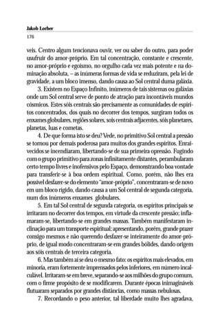 Jakob Lorber
176

veis. Centro algum tencionava ouvir, ver ou saber do outro, para poder
usufruir do amor-próprio. Em tal concentração, constante e crescente,
no amor-próprio e egoísmo, no orgulho cada vez mais potente e na do-
minação absoluta, – as inúmeras formas de vida se reduziram, pela lei de
gravidade, a um bloco imenso, dando causa ao Sol central duma galáxia.
      3. Existem no Espaço Infinito, inúmeros de tais sistemas ou galáxias
onde um Sol central serve de ponto de atração para incontáveis mundos
cósmicos. Estes sóis centrais são precisamente as comunidades de espíri-
tos concentrados, dos quais no decorrer dos tempos, surgiram todos os
enxames globulares, regiões solares, sois centrais adjacentes, sóis planetares,
planetas, luas e cometas.
      4. De que forma isto se deu? Vede, no primitivo Sol central a pressão
se tornou por demais poderosa para muitos dos grandes espíritos. Enrai-
vecidos se incendiaram, libertando-se de sua primeira opressão. Fugindo
com o grupo primitivo para zonas infinitamente distantes, perambularam
certo tempo livres e inofensivos pelo Espaço, demonstrando boa vontade
para transferir-se à boa ordem espiritual. Como, porém, não lhes era
possível desfazer-se do elemento “amor-próprio”, concentraram-se de novo
em um bloco rígido, dando causa a um Sol central de segunda categoria,
num dos inúmeros enxames globulares.
      5. Em tal Sol central de segunda categoria, os espíritos principais se
irritaram no decorrer dos tempos, em virtude da crescente pressão; infla-
maram-se, libertando-se em grandes massas. Também manifestaram in-
clinação para um transporte espiritual; apresentando, porém, grande prazer
consigo mesmos e não querendo desfazer-se inteiramente do amor-pró-
prio, de igual modo concentraram-se em grandes bólides, dando origem
aos sóis centrais de terceira categoria.
      6. Mas também aí se deu o mesmo fato: os espíritos mais elevados, em
minoria, eram fortemente imprensados pelos inferiores, em número incal-
culável. Irritaram-se em breve, separando-se aos milhões do grupo comum,
com o firme propósito de se modificarem. Durante épocas inimagináveis
flutuaram separados por grandes distâncias, como massas nebulosas.
      7. Recordando o peso anterior, tal liberdade muito lhes agradava,
 