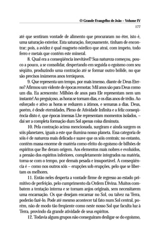 O Grande Evangelho de João – Volume IV
                                                                         177

até que sentiram vontade de alimento que procuraram no éter, isto é,
uma saturação exterior. Esta saturação, forçosamente, tinham de encon-
trar; pois, a avidez é qual magneto nórdico que atrai, com ímpeto, todo
ferro e metais que contêm este mineral.
      8. Qual era a conseqüência inevitável? Sua natureza começou, pou-
co a pouco, a se consolidar, despertando em seguida o egoísmo com seu
séqüito, produzindo uma contração até se formar outro bólide, no que
são precisos inúmeros anos terráqueos.
      9. Que representa um tempo, por mais imenso, diante de Deus Eter-
no? Afirmou um vidente de épocas remotas: Mil anos são para Deus como
um dia. Eu acrescento: Milhões de anos para Ele representam nem um
instante! Ao preguiçoso, as horas se tornam dias, e os dias anos de tédio. Ao
esforçado e ativo as horas se reduzem a átimos, e semanas a dias. Deus,
porém, é desde eternidades, Pleno de Atividade Infinita e a feliz conseqü-
ência disto é, que épocas imensas Lhe representam momentos isolados, –
daí ser a completa formação dum Sol apenas coisa diminuta.
      10. Pela contração acima mencionada, surgiram e ainda surgem os
sóis planetares, iguais a este que ilumina nosso planeta. Essa categoria de
sóis é de natureza mais delicada e suave que os sóis centrais; no entanto,
contêm massa enorme de matéria como efeito do egoísmo de bilhões de
espíritos que lhe deram origem. Aos elementos mais nobres e evoluídos,
a pressão dos espíritos inferiores, completamente integrados na matéria,
torna-se com o tempo, por demais pesada e insuportável. A conseqüên-
cia é – como nos outros sóis – erupções sob erupções, pelo que se liber-
tam os melhores.
      11. Então neles desperta a vontade firme de regresso ao estado pri-
mitivo de perfeição, pelo cumprimento da Ordem Divina. Muitos com-
batem a tentação interna e se tornam anjos originais, sem necessitarem
uma encarnação. Os que desejam encarnar no Sol, ou talvez na Terra,
poderão fazê-lo. Pode até mesmo acontecer tal fato num Sol central, po-
rém, não de modo tão freqüente como neste nosso Sol que faculta luz à
Terra, provindo da grande atividade de seus espíritos.
      12. Todavia alguns grupos não conseguiram desligar-se do egoísmo,
 