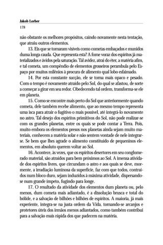 Jakob Lorber
178

não obstante os melhores propósitos, caindo novamente nesta tentação,
que atraiu outros elementos.
      13. Eis que se tornaram visíveis como cometas embaçados e munidos
duma longa cauda. Que representa esta? A fome voraz dos espíritos já ma-
terializados e ávidos pela saturação. Tal avidez, atrai do éter, a matéria afim,
e tal cometa, um compêndio de elementos grosseiros perambula pelo Es-
paço por muitos milênios à procura de alimento qual lobo esfaimado.
      14. Por esta constante sucção, ele se torna mais opaco e pesado.
Com o tempo é novamente atraído pelo Sol, do qual se afastou, de sorte
a começar a girar em seu redor. Obedecendo tal ordem, transforma-se ele
em planeta.
      15. Como se encontre mais perto do Sol que anteriormente quando
cometa, dele também recebe alimento, que ao mesmo tempo representa
uma isca para atrair o fugitivo o mais possível, até integrá-lo novamente
no astro. Tal desejo dos espíritos primitivos do Sol, não pode realizar-se
com os grandes planetas, entre os quais se pode contar a Terra. Pois,
muito embora os elementos presos nos planetas ainda sejam muito ma-
teriais, conhecem a matéria solar e não sentem vontade de nele integrar-
se. Se bem que lhes agrade o alimento constituído de pequeninos ele-
mentos, em absoluto querem voltar ao Sol.
      16. Acontece, às vezes, que os espíritos desertores em seu conglome-
rado material, são atraídos para bem próximos ao Sol. A imensa ativida-
de dos espíritos livres, que circundam o astro e aos quais se deve, mor-
mente, a irradiação luminosa da superfície, faz com que todos, contraí-
dos num bloco duro, sejam induzidos à máxima atividade, dispersando-
se num grande ímpeto, fugindo para longe.
      17. O resultado da atividade dos elementos dum planeta ou, pelo
menos, dum cometa mais adiantado, é a dissolução brusca e total do
bólide, e a salvação de bilhões e bilhões de espíritos. A maioria, já mais
experiente, integra-se na justa ordem da Vida, tornando-se arcanjos e
protetores úteis dos irmãos menos adiantados, como também contribui
para a salvação mais rápida dos que padecem na matéria.
 