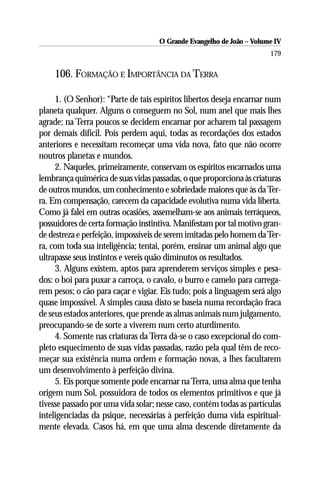 O Grande Evangelho de João – Volume IV
                                                                      179

    106. FORMAÇÃO E IMPORTÂNCIA DA TERRA

     1. (O Senhor): “Parte de tais espíritos libertos deseja encarnar num
planeta qualquer. Alguns o conseguem no Sol, num anel que mais lhes
agrade; na Terra poucos se decidem encarnar por acharem tal passagem
por demais difícil. Pois perdem aqui, todas as recordações dos estados
anteriores e necessitam recomeçar uma vida nova, fato que não ocorre
noutros planetas e mundos.
     2. Naqueles, primeiramente, conservam os espíritos encarnados uma
lembrança quimérica de suas vidas passadas, o que proporciona às criaturas
de outros mundos, um conhecimento e sobriedade maiores que às da Ter-
ra. Em compensação, carecem da capacidade evolutiva numa vida liberta.
Como já falei em outras ocasiões, assemelham-se aos animais terráqueos,
possuidores de certa formação instintiva. Manifestam por tal motivo gran-
de destreza e perfeição, impossíveis de serem imitadas pelo homem da Ter-
ra, com toda sua inteligência; tentai, porém, ensinar um animal algo que
ultrapasse seus instintos e vereis quão diminutos os resultados.
     3. Alguns existem, aptos para aprenderem serviços simples e pesa-
dos: o boi para puxar a carroça, o cavalo, o burro e camelo para carrega-
rem pesos; o cão para caçar e vigiar. Eis tudo; pois a linguagem será algo
quase impossível. A simples causa disto se baseia numa recordação fraca
de seus estados anteriores, que prende as almas animais num julgamento,
preocupando-se de sorte a viverem num certo aturdimento.
     4. Somente nas criaturas da Terra dá-se o caso excepcional do com-
pleto esquecimento de suas vidas passadas, razão pela qual têm de reco-
meçar sua existência numa ordem e formação novas, a lhes facultarem
um desenvolvimento à perfeição divina.
     5. Eis porque somente pode encarnar na Terra, uma alma que tenha
origem num Sol, possuidora de todos os elementos primitivos e que já
tivesse passado por uma vida solar; nesse caso, contém todas as partículas
inteligenciadas da psique, necessárias à perfeição duma vida espiritual-
mente elevada. Casos há, em que uma alma descende diretamente da
 