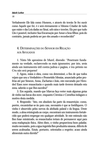 Jakob Lorber
18

Verbalmente Ele fala como Homem, e através do trovão Se fez ouvir
como Aquele que foi, é e será eternamente o Mesmo Criador de tudo
que existe e das Leis dadas no Sinai, sob raios e trovões. Eis por que tudo
Lhe é possível, inclusive Sua Encarnação por Amor a Seus filhos; pois do
contrário, jamais poderia ser por eles amado e reconhecido!”



     4. DETERMINAÇÕES DO SENHOR EM RELAÇÃO
     AOS AFOGADOS


     1. Nisto Me aproximo de Murel, dizendo: “Penetraste funda-
mente na verdade, esclarecendo os mais ignorantes; por isto, serás
ainda um instrumento útil contra judeus e pagãos, e teu prêmio no
Céu não será pequeno!
     2. Agora, mãos à obra, como vos determinei, a fim de que todos
vejam que sou o Verdadeiro e Prometido Messias, anunciado pelos pro-
fetas até por Simeon, Anna, Zacharias e João, este executado por Hero-
des! Esses nove ressuscitarão e quando mais tarde tiverem deixado esta
zona, saberão o que lhes sucedeu!”
     3. Em seguida, mando que Marcus faça verter mais algumas gotas
de vinho nas bocas dos nove, enquanto Cirenius e Cornélius indagam o
motivo desta medida.
     4. Respondo: “Isto, em absoluto faz parte da ressurreição; como,
porém, encaminhar-se-ão para casa, necessário é que se fortifiquem. O
vinho é absorvido pelos nervos da abóbada palatal e da língua. Deste
modo, a alma reintegrada ao corpo, encontrará um instrumento fortale-
cido que poderá empregar em qualquer atividade. Se este estímulo não
lhes fosse ministrado, os ressuscitados teriam de permanecer aqui para
uma readaptação física. Além disto, o vinho proporciona bom paladar,
muito necessário, pois a água ingerida lhes produziria náuseas, difíceis de
serem acalmadas. Estais, portanto, orientados a respeito; acaso ainda
alimentais outra dúvida?”
 