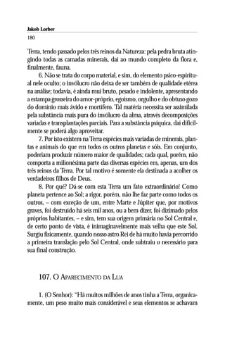 Jakob Lorber
180

Terra, tendo passado pelos três reinos da Natureza: pela pedra bruta atin-
gindo todas as camadas minerais, daí ao mundo completo da flora e,
finalmente, fauna.
      6. Não se trata do corpo material, e sim, do elemento psico-espiritu-
al nele oculto; o invólucro não deixa de ser também de qualidade etérea
na análise; todavia, é ainda mui bruto, pesado e indolente, apresentando
a estampa grosseira do amor-próprio, egoísmo, orgulho e do obtuso gozo
do domínio mais ávido e mortífero. Tal matéria necessita ser assimilada
pela substância mais pura do invólucro da alma, através decomposições
variadas e transplantações parciais. Para a substância psíquica, daí dificil-
mente se poderá algo aproveitar.
      7. Por isto existem na Terra espécies mais variadas de minerais, plan-
tas e animais do que em todos os outros planetas e sóis. Em conjunto,
poderiam produzir número maior de qualidades; cada qual, porém, não
comporta a milionésima parte das diversas espécies em, apenas, um dos
três reinos da Terra. Por tal motivo é somente ela destinada a acolher os
verdadeiros filhos de Deus.
      8. Por quê? Dá-se com esta Terra um fato extraordinário! Como
planeta pertence ao Sol; a rigor, porém, não lhe faz parte como todos os
outros, – com exceção de um, entre Marte e Júpiter que, por motivos
graves, foi destruído há seis mil anos, ou a bem dizer, foi dizimado pelos
próprios habitantes, – e sim, tem sua origem primária no Sol Central e,
de certo ponto de vista, é inimaginavelmente mais velha que este Sol.
Surgiu fisicamente, quando nosso astro Rei de há muito havia percorrido
a primeira translação pelo Sol Central, onde subtraiu o necessário para
sua final construção.



      107. O APARECIMENTO DA LUA

   1. (O Senhor): “Há muitos milhões de anos tinha a Terra, organica-
mente, um peso muito mais considerável e seus elementos se achavam
 
