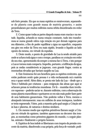 O Grande Evangelho de João – Volume IV
                                                                      181

sob forte pressão. Eis que os maus espíritos se enraiveceram, separando-
se do planeta com grande massa de matéria grosseira, e assim
perambularam por muitos milênios numa órbita desordenada em redor
da Terra.
      2. Como quase todas as partes daquela massa eram macias e na me-
tade, líquidas, achando-se numa rotação constante, tudo isto transfor-
mou-se numa grande esfera cuja rotação era por demais vagarosa para
seu diâmetro, a fim de poder equilibrar a água na superfície, enquanto
seu giro em redor da Terra era mais rápido, levando o líquido ao lado
oposto da mesma, em virtude da expulsão.
      3. Deste modo, o ponto de gravidade da Lua ia sendo atraído para
onde se achava toda água e com o tempo, paralisou-se a rotação em redor
do seu eixo, apresentando ela sempre a mesma face à Terra, e isto porque
a Lua se tornou mais compacta. Impediu, portanto, a infiltração da água,
pois as ondas consideráveis se jogavam, com grande fragor, contra as
montanhas elevadas que haviam surgido na Lua.
      4. Este fenômeno foi um benefício para os espíritos renitentes, que
então puderam sentir quão penosa é a vida enclausurada nu’a matéria
seca e quase estéril. Além disto, se presta este lado da Lua – desde que a
Terra é habitada por criaturas – para emigração das almas que aqui se
achavam presas às tendências mundanas. De lá – munidas dum invólu-
cro vaporoso – poderão saciar-se, durante milênios, com a observação do
nosso planeta maravilhoso e queixarem-se em não mais poder fazer parte
de seus habitantes gananciosos. Não poderão voltar à Terra, mesmo o
almejando intensamente; mas em milhões de anos terráqueos, também
se terão regenerado. Vistes, pois a maneira pela qual surgiu a Criação até
às luas e planetas, de natureza e destino similares.
      5. Do mesmo modo que espíritos primitivos fizeram surgir a Cria-
ção em virtude do egoísmo, também apareceram no decorrer dos tem-
pos, as montanhas como primeiros gigantes do mundo, e a seguir plan-
tas, animais e finalmente o próprio homem.
      6. Espíritos de boa índole se libertaram com ímpeto da pressão cres-
cente da matéria, dissolvendo a sua própria, pela força de vontade; podi-
 