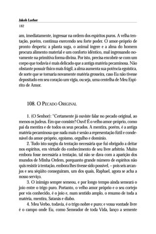 Jakob Lorber
182

am, imediatamente, ingressar na ordem dos espíritos puros. A velha ten-
tação, porém, continua exercendo seu forte poder. O amor-próprio de
pronto desperta: a planta suga, o animal ingere e a alma do homem
procura alimento material e um conforto idêntico, mal ingressando no-
vamente na primitiva forma divina. Por isto, precisa encobrir-se com um
corpo que todavia é mais delicado que a antiga matéria pecaminosa. Não
obstante possuir físico mais frágil, a alma aumenta sua potência egoística,
de sorte que se tornaria novamente matéria grosseira, caso Eu não tivesse
depositado em seu coração um vigia, ou seja, uma centelha de Meu Espí-
rito de Amor.



      108. O PECADO ORIGINAL

     1. (O Senhor): “Certamente já ouviste falar no pecado original, ao
menos os judeus. Em que consiste? Ouvi! É o velho amor-próprio, como
pai da mentira e de todos os seus pecados. A mentira, porém, é a antiga
matéria pecaminosa que nada mais é senão a representação fútil e conde-
nável do amor-próprio, egoísmo, orgulho e domínio.
     2. Tudo isto surgiu da tentação necessária que fui obrigado a deitar
nos espíritos, em virtude do conhecimento de seu livre arbítrio. Muito
embora fosse necessária a tentação, tal não se dava com a aparição dos
mundos de Minha Ordem, porquanto grande número de espíritos não
quis resistir à tentação, embora lhes tivesse sido possível, – pois seis arcan-
jos e seu séqüito conseguiram, um dos quais, Raphael, agora se acha a
nosso serviço.
     3. O inimigo sempre semeou, e por longo tempo ainda semeará o
joio entre o trigo puro. Portanto, o velho amor próprio e o seu cortejo
por vós conhecido, é o joio e, num sentido amplo, o resumo de toda a
matéria, mentira, Satanás e diabo.
     4. Meu Verbo, todavia, é o trigo nobre e puro; e vossa vontade livre
é o campo onde Eu, como Semeador de toda Vida, lanço a semente
 