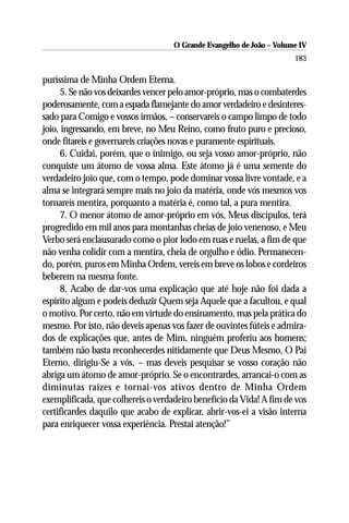 O Grande Evangelho de João – Volume IV
                                                                      183

puríssima de Minha Ordem Eterna.
     5. Se não vos deixardes vencer pelo amor-próprio, mas o combaterdes
poderosamente, com a espada flamejante do amor verdadeiro e desinteres-
sado para Comigo e vossos irmãos, – conservareis o campo limpo de todo
joio, ingressando, em breve, no Meu Reino, como fruto puro e precioso,
onde fitareis e governareis criações novas e puramente espirituais.
     6. Cuidai, porém, que o inimigo, ou seja vosso amor-próprio, não
conquiste um átomo de vossa alma. Este átomo já é uma semente do
verdadeiro joio que, com o tempo, pode dominar vossa livre vontade, e a
alma se integrará sempre mais no joio da matéria, onde vós mesmos vos
tornareis mentira, porquanto a matéria é, como tal, a pura mentira.
     7. O menor átomo de amor-próprio em vós, Meus discípulos, terá
progredido em mil anos para montanhas cheias de joio venenoso, e Meu
Verbo será enclausurado como o pior lodo em ruas e ruelas, a fim de que
não venha colidir com a mentira, cheia de orgulho e ódio. Permanecen-
do, porém, puros em Minha Ordem, vereis em breve os lobos e cordeiros
beberem na mesma fonte.
     8. Acabo de dar-vos uma explicação que até hoje não foi dada a
espírito algum e podeis deduzir Quem seja Aquele que a facultou, e qual
o motivo. Por certo, não em virtude do ensinamento, mas pela prática do
mesmo. Por isto, não deveis apenas vos fazer de ouvintes fúteis e admira-
dos de explicações que, antes de Mim, ninguém proferiu aos homens;
também não basta reconhecerdes nitidamente que Deus Mesmo, O Pai
Eterno, dirigiu-Se a vós, – mas deveis pesquisar se vosso coração não
abriga um átomo de amor-próprio. Se o encontrardes, arrancai-o com as
diminutas raízes e tornai-vos ativos dentro de Minha Ordem
exemplificada, que colhereis o verdadeiro benefício da Vida! A fim de vos
certificardes daquilo que acabo de explicar, abrir-vos-ei a visão interna
para enriquecer vossa experiência. Prestai atenção!”
 