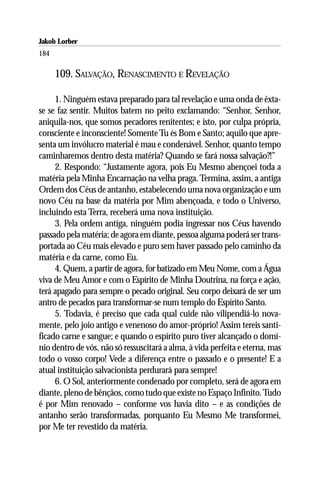 Jakob Lorber
184

      109. SALVAÇÃO, RENASCIMENTO E REVELAÇÃO

     1. Ninguém estava preparado para tal revelação e uma onda de êxta-
se se faz sentir. Muitos batem no peito exclamando: “Senhor, Senhor,
aniquila-nos, que somos pecadores renitentes; e isto, por culpa própria,
consciente e inconsciente! Somente Tu és Bom e Santo; aquilo que apre-
senta um invólucro material é mau e condenável. Senhor, quanto tempo
caminharemos dentro desta matéria? Quando se fará nossa salvação?!”
     2. Respondo: “Justamente agora, pois Eu Mesmo abençoei toda a
matéria pela Minha Encarnação na velha praga. Termina, assim, a antiga
Ordem dos Céus de antanho, estabelecendo uma nova organização e um
novo Céu na base da matéria por Mim abençoada, e todo o Universo,
incluindo esta Terra, receberá uma nova instituição.
     3. Pela ordem antiga, ninguém podia ingressar nos Céus havendo
passado pela matéria; de agora em diante, pessoa alguma poderá ser trans-
portada ao Céu mais elevado e puro sem haver passado pelo caminho da
matéria e da carne, como Eu.
     4. Quem, a partir de agora, for batizado em Meu Nome, com a Água
viva de Meu Amor e com o Espírito de Minha Doutrina, na força e ação,
terá apagado para sempre o pecado original. Seu corpo deixará de ser um
antro de pecados para transformar-se num templo do Espírito Santo.
     5. Todavia, é preciso que cada qual cuide não vilipendiá-lo nova-
mente, pelo joio antigo e venenoso do amor-próprio! Assim tereis santi-
ficado carne e sangue; e quando o espírito puro tiver alcançado o domí-
nio dentro de vós, não só ressuscitará a alma, à vida perfeita e eterna, mas
todo o vosso corpo! Vede a diferença entre o passado e o presente! E a
atual instituição salvacionista perdurará para sempre!
     6. O Sol, anteriormente condenado por completo, será de agora em
diante, pleno de bênçãos, como tudo que existe no Espaço Infinito. Tudo
é por Mim renovado – conforme vos havia dito – e as condições de
antanho serão transformadas, porquanto Eu Mesmo Me transformei,
por Me ter revestido da matéria.
 