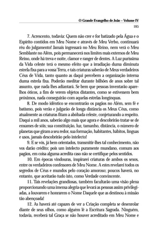 O Grande Evangelho de João – Volume IV
                                                                         185

     7. Acrescento, todavia: Quem não crer e for batizado pela Água e o
Espírito contidos em Meu Nome e através de Meu Verbo, continuará
réu do julgamento! Jamais ingressará no Meu Reino, nem verá o Meu
Semblante no Além, pois permanecerá nos limites mais externos de Meu
Reino, onde há treva e noite, clamor e ranger de dentes. A Luz puríssima
da Vida celeste terá o mesmo efeito que a irradiação duma diminuta
estrela fixa para a vossa Terra, e tais criaturas saberão de Meus verdadeiros
Céus de Vida, tanto quanto as daqui percebem a organização interna
duma estrela fixa. Poderão meditar durante bilhões de anos sobre tal
assunto, que nada lhes adiantará. Se bem que pessoas inventarão apare-
lhos óticos, a fim de verem objetos distantes, como se estivessem bem
próximos, nada conseguirão com aquelas estrelas longínquas.
     8. De modo idêntico se encontrarão os pagãos no Além, sem fé e
batismo, pois verão e julgarão de longa distância os Meus Céus, como
atualmente as criaturas fitam a abóbada celeste, conjeturando a respeito.
Daqui a mil anos, saberão algo mais que agora e descobrirão tratar-se de
enxames de sóis; sua constituição, luz, tamanho, distância, o número de
planetas que giram a seu redor, sua formação, habitantes, hábitos, línguas
e usos, jamais descobrirão pelo intelecto!
     9. E se vós, já bem orientados, transmitir-lhes tal conhecimento, não
vos darão crédito; pois um intelecto puramente mundano, comum aos
pagãos, em coisa alguma acredita caso não se certifique pelos sentidos.
     10. Em épocas vindouras, inspirarei criaturas de ambos os sexos,
entre os verdadeiros confessores de Meu Nome. A estes revelarei todos os
segredos de Céus e mundos pelo coração amoroso; poucos haverá, no
entanto, que aceitarão tudo isto, como Verdade convincente.
     11. Tais revelações grandiosas, também facultarão uma visão plena
proporcionando uma imensa alegria que levará as pessoas assim privilegi-
adas, a louvarem e honrarem o Nome Daquele que as destinou à missão
tão abençoada!
     12. As haverá até capazes de ver a Criação completa se desenrolar
diante de seus olhos, como alguém lê a Escritura Sagrada. Ninguém,
todavia, receberá tal Graça se não houver acreditado em Meu Nome e
 