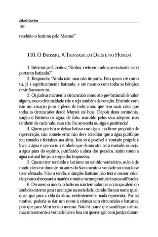 Jakob Lorber
186

recebido o batismo pelo Mesmo!”



      110. O BATISMO. A TRINDADE EM DEUS E NO HOMEM

      1. Interrompe Cirenius: “Senhor, creio em tudo que ensinaste; serei
portanto batizado?”
      2. Respondo: “Ainda não; mas não importa. Pois quem crê como
tu, já é espiritualmente batizado, e até mesmo com todas as bênçãos
deste Sacramento.
      3. Os judeus mantêm a circuncisão como ato pré-batismal de valor
algum, caso o circuncidado não o seja também de coração. Entendo com
isto um coração puro e pleno de todo amor, que tem mais valor que
todas as circuncisões desde Moysés até hoje. Depois dessa cerimônia,
surgiu o Batismo da água, de João, mantido pelos seus adeptos; mas
também de nada vale, caso não lhe anteceda ou siga a penitência!
      4. Quem por isto se deixar batizar com água, no firme propósito de
regeneração, não comete erro; não deve acreditar que a água purifique
seu coração e fortaleça sua alma. Isto só é possível à vontade própria e
livre; a água é apenas um símbolo que demonstra ter a vontade, ou seja,
a água pura do espírito, purificado a alma dos pecados, assim como a
água natural limpa o corpo das impurezas.
      5. Quem tiver recebido o batismo no sentido verdadeiro, se-lo-á de
modo pleno se durante ou antes do Sacramento a vontade no coração se
tiver efetuado. Não o sendo, o simples batismo não terá o menor valor,
tão pouco abençoará a matéria e muito menos produzirá sua santificação.
      6. Do mesmo modo, o batismo não tem valor para crianças além do
símbolo externo para a aceitação na sociedade, dando-lhe um nome qual-
quer, que para a vida da alma, evidentemente, nada representa. Por tal
motivo, poderia se dar um nome à criança sem circuncisão e batismo,
pois que para Mim seria o mesmo. Não há nome que santifique a alma,
mas sim somente a vontade livre e boa em querer agir com justiça duran-
 