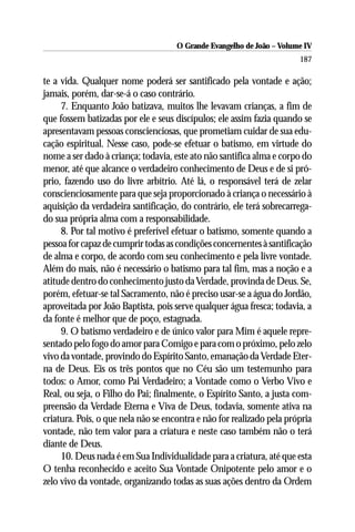 O Grande Evangelho de João – Volume IV
                                                                       187

te a vida. Qualquer nome poderá ser santificado pela vontade e ação;
jamais, porém, dar-se-á o caso contrário.
     7. Enquanto João batizava, muitos lhe levavam crianças, a fim de
que fossem batizadas por ele e seus discípulos; ele assim fazia quando se
apresentavam pessoas conscienciosas, que prometiam cuidar de sua edu-
cação espiritual. Nesse caso, pode-se efetuar o batismo, em virtude do
nome a ser dado à criança; todavia, este ato não santifica alma e corpo do
menor, até que alcance o verdadeiro conhecimento de Deus e de si pró-
prio, fazendo uso do livre arbítrio. Até lá, o responsável terá de zelar
conscienciosamente para que seja proporcionado à criança o necessário à
aquisição da verdadeira santificação, do contrário, ele terá sobrecarrega-
do sua própria alma com a responsabilidade.
     8. Por tal motivo é preferível efetuar o batismo, somente quando a
pessoa for capaz de cumprir todas as condições concernentes à santificação
de alma e corpo, de acordo com seu conhecimento e pela livre vontade.
Além do mais, não é necessário o batismo para tal fim, mas a noção e a
atitude dentro do conhecimento justo da Verdade, provinda de Deus. Se,
porém, efetuar-se tal Sacramento, não é preciso usar-se a água do Jordão,
aproveitada por João Baptista, pois serve qualquer água fresca; todavia, a
da fonte é melhor que de poço, estagnada.
     9. O batismo verdadeiro e de único valor para Mim é aquele repre-
sentado pelo fogo do amor para Comigo e para com o próximo, pelo zelo
vivo da vontade, provindo do Espírito Santo, emanação da Verdade Eter-
na de Deus. Eis os três pontos que no Céu são um testemunho para
todos: o Amor, como Pai Verdadeiro; a Vontade como o Verbo Vivo e
Real, ou seja, o Filho do Pai; finalmente, o Espírito Santo, a justa com-
preensão da Verdade Eterna e Viva de Deus, todavia, somente ativa na
criatura. Pois, o que nela não se encontra e não for realizado pela própria
vontade, não tem valor para a criatura e neste caso também não o terá
diante de Deus.
     10. Deus nada é em Sua Individualidade para a criatura, até que esta
O tenha reconhecido e aceito Sua Vontade Onipotente pelo amor e o
zelo vivo da vontade, organizando todas as suas ações dentro da Ordem
 