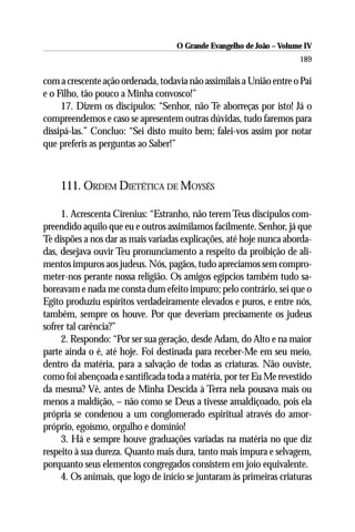 O Grande Evangelho de João – Volume IV
                                                                      189

com a crescente ação ordenada, todavia não assimilais a União entre o Pai
e o Filho, tão pouco a Minha convosco!”
     17. Dizem os discípulos: “Senhor, não Te aborreças por isto! Já o
compreendemos e caso se apresentem outras dúvidas, tudo faremos para
dissipá-las.” Concluo: “Sei disto muito bem; falei-vos assim por notar
que preferis as perguntas ao Saber!”



    111. ORDEM DIETÉTICA DE MOYSÉS

     1. Acrescenta Cirenius: “Estranho, não terem Teus discípulos com-
preendido aquilo que eu e outros assimilamos facilmente. Senhor, já que
Te dispões a nos dar as mais variadas explicações, até hoje nunca aborda-
das, desejava ouvir Teu pronunciamento a respeito da proibição de ali-
mentos impuros aos judeus. Nós, pagãos, tudo apreciamos sem compro-
meter-nos perante nossa religião. Os amigos egípcios também tudo sa-
boreavam e nada me consta dum efeito impuro; pelo contrário, sei que o
Egito produziu espíritos verdadeiramente elevados e puros, e entre nós,
também, sempre os houve. Por que deveriam precisamente os judeus
sofrer tal carência?”
     2. Respondo: “Por ser sua geração, desde Adam, do Alto e na maior
parte ainda o é, até hoje. Foi destinada para receber-Me em seu meio,
dentro da matéria, para a salvação de todas as criaturas. Não ouviste,
como foi abençoada e santificada toda a matéria, por ter Eu Me revestido
da mesma? Vê, antes de Minha Descida à Terra nela pousava mais ou
menos a maldição, – não como se Deus a tivesse amaldiçoado, pois ela
própria se condenou a um conglomerado espiritual através do amor-
próprio, egoísmo, orgulho e domínio!
     3. Há e sempre houve graduações variadas na matéria no que diz
respeito à sua dureza. Quanto mais dura, tanto mais impura e selvagem,
porquanto seus elementos congregados consistem em joio equivalente.
     4. Os animais, que logo de início se juntaram às primeiras criaturas
 