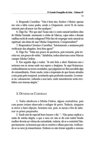 O Grande Evangelho de João – Volume IV
                                                                       19

      5. Responde Cornélius: “Não é bem isto, Senhor e Mestre; apenas
me veio a idéia como podes, sendo o Onipotente, servir-Te de meios
naturais para alcançar um fim qualquer.”
      6. Digo Eu: “Por que não? Acaso não é o meio natural também obra
de Minha Vontade, mormente o vinho de Marcus, cujos odres e demais
vasilhas enchi de modo milagroso?! Pelo fato de empregar meio natural ou
espiritual, não deixo de usar Minha Onipotência. Compreendeste?”
      7. Respondem Cirenius e Cornélius: “Inteiramente, e ansiamos pela
vivificação dos afogados. Será feita agora?”
      8. Digo Eu: “Mais um pouco de paciência, pois tomarão, pela ter-
ceira vez, um pouco de vinho.” Satisfeitos, todos observam como Marcus
cumpre Minha Ordem.
      9. Em seguida digo a todos: “Já está feita a obra! Afastemo-nos e
sentemo-nos às mesas onde nos espera o desjejum. Se aqui ficássemos,
confundiríamos os recém-acordados, que julgariam ter-lhes sucedido algo
de extraordinário. Deste modo, terão a impressão de que foram atirados
a esta praia pelo temporal, acordando após profunda exaustão. Levantar-
se-ão, calmamente, voltando a seus lares, onde naturalmente serão rece-
bidos com imensa alegria.”



    5. DÚVIDAS DE CORNÉLIUS

     1. Todos obedecem à Minha Ordem, alguns contrafeitos, pois
com prazer teriam observado o milagre de perto. Todavia, ninguém
se atreve a fazer objeção. Sentamo-nos, pois, às mesas a fim de sabo-
rear os peixes preparados.
     2. Yarah está de especial bom humor e diz: “– Não posso explicar a
razão de minha alegria, o que a meu ver não se dá com todos! Sendo
mulher deveria ser vítima da curiosidade, todavia, dá-se o contrário! São,
precisamente, os homens que não se contêm e olham para trás, verifican-
do se os nove já ressuscitaram. Embora eu não tivesse seguido o mesmo
 