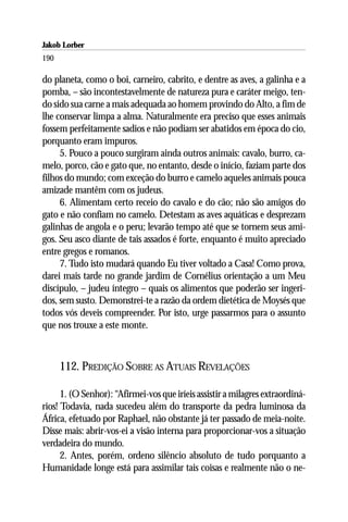 Jakob Lorber
190

do planeta, como o boi, carneiro, cabrito, e dentre as aves, a galinha e a
pomba, – são incontestavelmente de natureza pura e caráter meigo, ten-
do sido sua carne a mais adequada ao homem provindo do Alto, a fim de
lhe conservar limpa a alma. Naturalmente era preciso que esses animais
fossem perfeitamente sadios e não podiam ser abatidos em época do cio,
porquanto eram impuros.
     5. Pouco a pouco surgiram ainda outros animais: cavalo, burro, ca-
melo, porco, cão e gato que, no entanto, desde o início, faziam parte dos
filhos do mundo; com exceção do burro e camelo aqueles animais pouca
amizade mantêm com os judeus.
     6. Alimentam certo receio do cavalo e do cão; não são amigos do
gato e não confiam no camelo. Detestam as aves aquáticas e desprezam
galinhas de angola e o peru; levarão tempo até que se tornem seus ami-
gos. Seu asco diante de tais assados é forte, enquanto é muito apreciado
entre gregos e romanos.
     7. Tudo isto mudará quando Eu tiver voltado a Casa! Como prova,
darei mais tarde no grande jardim de Cornélius orientação a um Meu
discípulo, – judeu íntegro – quais os alimentos que poderão ser ingeri-
dos, sem susto. Demonstrei-te a razão da ordem dietética de Moysés que
todos vós deveis compreender. Por isto, urge passarmos para o assunto
que nos trouxe a este monte.



      112. PREDIÇÃO SOBRE AS ATUAIS REVELAÇÕES

      1. (O Senhor): “Afirmei-vos que iríeis assistir a milagres extraordiná-
rios! Todavia, nada sucedeu além do transporte da pedra luminosa da
África, efetuado por Raphael, não obstante já ter passado de meia-noite.
Disse mais: abrir-vos-ei a visão interna para proporcionar-vos a situação
verdadeira do mundo.
      2. Antes, porém, ordeno silêncio absoluto de tudo porquanto a
Humanidade longe está para assimilar tais coisas e realmente não o ne-
 