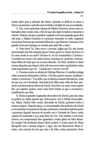 O Grande Evangelho de João – Volume IV
                                                                      191

cessita saber para a salvação das almas. Quando se dedicar ao amor a
Deus e ao próximo, tudo lhe será revelado à medida de suas necessidades.
     3. Vós, como primeiras colunas de Minha Doutrina, deveis estar in-
formados sobre muita coisa, a fim de que não sejais tentados a renunciar à
mesma. Todavia, ela não se perderá e quando se tiverem passado quase dois
mil anos, e Minha Doutrina se encontrar enterrada no lodo, inspirarei
novamente homens que anotarão fielmente o que falamos e tratamos. Este
grande Livro será entregue ao mundo para abrir-lhe a visão!
     4. Nota bem! Tu, Meu servo e escrivão, julgas que Eu não tivesse
mencionado este fato naquela época? Acaso queres te tornar tão fraco na
fé como ainda és na carne?! Declaro-te, ter Eu transmitido a Cirenius e
Cornélius teu nome e de vários outros; tornaram-se, portanto, testemu-
nhas felizes de tudo que ora te estou ditando. No final, também te darei
nomes daqueles que daqui a dois mil anos escreverão e produzirão coisas
mais importantes que tu! – Guarda isto e escreve com fé!”
     5. Cirenius muito se admira de Minhas Palavras e Cornélius indaga
sobre as pessoas destinadas a tal fim; e Eu lhes aponto nomes, profissão e
caráter, e acrescento: “Um deles, que receberá as maiores Revelações, mais
do que ora vos é facultado, descenderá do filho mais velho de José, por-
tanto será descendente direto de David. Será fraco na carne como aquele
Rei, seu espírito, porém, tanto mais forte! Felizes os que o escutarem e
modificarem sua vida.
     6. Todos os grandes inspirados descendem de David, pois tais coisas
só podem ser dadas àqueles que, fisicamente, têm a Minha Descendên-
cia. Maria, Minha Mãe carnal, descendia de David, portanto tenho a
mesma origem. Naquela época, os mencionados descendentes de David
se encontrarão na maioria na Europa; entretanto, serão descendentes puros
e genuínos daquele homem de acordo com a Vontade de Deus e serão
capazes de transmitir a Luz mais forte do Céu. Não subirão a um trono
terreno, em compensação lhes aguardará a maior glória no Meu Reino.
Eu sempre Me lembrarei desses Meus irmãos! A maior parte de Meus
discípulos tem a mesma origem; a rigor, são eles fisicamente Meus ir-
mãos, com exceção de um que não é do Alto, senão puramente deste
 