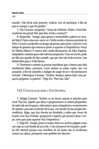 Jakob Lorber
192

mundo. Não devia estar presente, todavia, tem de participar, a fim de
que se cumpra o que foi predito.”
      7. Diz Cirenius, estupefato: “Acaso são Mathael, Zinka e Zorel des-
cendentes do grande Rei, pois lhes revela o mesmo?!”
      8. Respondo: “Amigo, aqui apenas é transmitida a palavra ao ouvi-
do físico! Outra coisa será, ouvir-se o Verbo oculto e interno provindo de
Meu Coração e projetado no âmago da pessoa; para tanto, é preciso certa
estirpe de pessoas cujo íntimo se preste a suportar a Onipotência e Força
de Minha Palavra! A menor letra vinda diretamente do Meu Espírito,
aniquilaria e mataria quem não estivesse preparado. Uma vez escrita, pode
ser lida por aqueles de boa vontade, que por isto não serão mortos, mas
fortalecidos para a Vida Eterna.
      9. Destruiria e mataria as pessoas mundanas que a lessem para dela
zombarem! Sabes, portanto, como andam as coisas; repito, que vos
prepareis, a fim de mirardes o milagre do surgir do ser e do permanecer
eternos!” Obtempera Cirenius: “Senhor, desejava apenas fazer uma pe-
quena pergunta, se possível.” Digo Eu: “Pois não, fala!”



      113. CONVOCAÇÃO PARA A VOZ INTERNA

     1. Indaga Cirenius: “Senhor, se no futuro apenas se prestam para
ouvir Tua Voz, aqueles que física e psiquicamente se acham preparados,
de nada vale aos incapazes, vida austera, para conseguirem o renascimento
do espírito, pois não receberão tal Graça, em virtude de sua simples des-
cendência. Julgo, que isto deveria ser facultado a todos que vivem de
acordo com Tua Vontade, porquanto o espírito que penetra alma e cor-
po, seria apto para suportar Tua Onipotência.”
     2. Digo Eu: “Amigo, prezo-te muito; desta vez, porém, julgaste como
um cego as cores lindas do arco-íris. Com tal parecer de tua parte, pode-
ria Me admirar porque teus membros de há muito não se revoltaram
contra tua cabeça, porquanto suas aptidões são diversas.
 