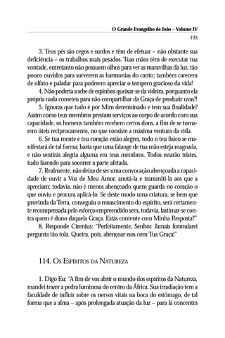 O Grande Evangelho de João – Volume IV
                                                                        193

      3. Teus pés são cegos e surdos e têm de efetuar – não obstante sua
deficiência – os trabalhos mais pesados. Tuas mãos têm de executar tua
vontade, entretanto não possuem olhos para ver as maravilhas da luz, tão
pouco ouvidos para sorverem as harmonias do canto; também carecem
de olfato e paladar para poderem apreciar o tempero gracioso da vida!
      4. Não poderia a sebe de espinhos queixar-se da videira, porquanto ela
própria nada cometeu para não compartilhar da Graça de produzir uvas?!
      5. Ignoras que tudo é por Mim determinado e tem sua finalidade?
Assim como teus membros prestam serviços ao corpo de acordo com sua
capacidade, os homens também recebem certos dons, a fim de se torna-
rem úteis reciprocamente, no que consiste a máxima ventura da vida.
      6. Se tua mente e teu coração estão alegres, todo o teu físico se ma-
nifestará de tal forma; basta que uma falange de tua mão esteja magoada,
e não sentirás alegria alguma em teus membros. Todos estarão tristes,
tudo fazendo para socorrer a parte afetada.
      7. Realmente, não deixa de ser uma convocação abençoada a capaci-
dade de ouvir a Voz de Meu Amor, anotá-la e transmiti-la aos que a
apreciam; todavia, não é menos abençoado quem guarda no coração o
que ouviu e procura aplicá-lo. Se deste modo uma criatura, se bem que
provinda da Terra, conseguiu o renascimento do espírito, será certamen-
te recompensada pelo esforço empreendido sem, todavia, lastimar-se con-
tra quem é dono daquela Graça. Estás contente com Minha Resposta?”
      8. Responde Cirenius: “Perfeitamente, Senhor. Jamais formularei
pergunta tão tola. Queira, pois, abençoar-nos com Tua Graça!”



     114. OS ESPÍRITOS DA NATUREZA

     1. Digo Eu: “A fim de vos abrir o mundo dos espíritos da Natureza,
mandei trazer a pedra luminosa do centro da África. Sua irradiação tem a
faculdade de influir sobre os nervos vitais na boca do estômago, de tal
forma que a alma – após prolongada atuação da luz – para lá concentra
 