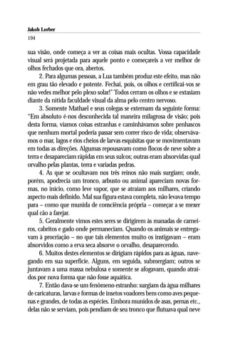 Jakob Lorber
194

sua visão, onde começa a ver as coisas mais ocultas. Vossa capacidade
visual será projetada para aquele ponto e começareis a ver melhor de
olhos fechados que ora, abertos.
     2. Para algumas pessoas, a Lua também produz este efeito, mas não
em grau tão elevado e potente. Fechai, pois, os olhos e certificai-vos se
não vedes melhor pelo plexo solar!” Todos cerram os olhos e se extasiam
diante da nítida faculdade visual da alma pelo centro nervoso.
     3. Somente Mathael e seus colegas se externam da seguinte forma:
“Em absoluto é-nos desconhecida tal maneira milagrosa de visão; pois
desta forma, víamos coisas estranhas e caminhávamos sobre penhascos
que nenhum mortal poderia passar sem correr risco de vida; observáva-
mos o mar, lagos e rios cheios de larvas esquisitas que se movimentavam
em todas as direções. Algumas repousavam como flocos de neve sobre a
terra e desapareciam rápidas em seus sulcos; outras eram absorvidas qual
orvalho pelas plantas, terra e variadas pedras.
     4. As que se ocultavam nos três reinos não mais surgiam; onde,
porém, apodrecia um tronco, arbusto ou animal apareciam novas for-
mas, no início, como leve vapor, que se atraíam aos milhares, criando
aspecto mais definido. Mal sua figura estava completa, não levava tempo
para – como que munida de consciência própria – começar a se mexer
qual cão a farejar.
     5. Geralmente vimos estes seres se dirigirem às manadas de carnei-
ros, cabritos e gado onde permaneciam. Quando os animais se entrega-
vam à procriação – no que tais elementos muito os instigavam – eram
absorvidos como a erva seca absorve o orvalho, desaparecendo.
     6. Muitos destes elementos se dirigiam rápidos para as águas, nave-
gando em sua superfície. Alguns, em seguida, submergiam; outros se
juntavam a uma massa nebulosa e somente se afogavam, quando atraí-
dos por nova forma que não fosse aquática.
     7. Então dava-se um fenômeno estranho: surgiam da água milhares
de caricaturas, larvas e formas de insetos voadores bem como aves peque-
nas e grandes, de todas as espécies. Embora munidos de asas, pernas etc.,
delas não se serviam, pois pendiam de seu tronco que flutuava qual neve
 