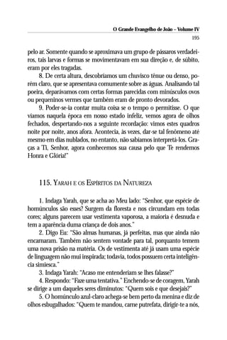 O Grande Evangelho de João – Volume IV
                                                                      195

pelo ar. Somente quando se aproximava um grupo de pássaros verdadei-
ros, tais larvas e formas se movimentavam em sua direção e, de súbito,
eram por eles tragadas.
      8. De certa altura, descobríamos um chuvisco tênue ou denso, po-
rém claro, que se apresentava comumente sobre as águas. Analisando tal
poeira, deparávamos com certas formas parecidas com minúsculos ovos
ou pequeninos vermes que também eram de pronto devorados.
      9. Poder-se-ia contar muita coisa se o tempo o permitisse. O que
víamos naquela época em nosso estado infeliz, vemos agora de olhos
fechados, despertando-nos a seguinte recordação: vimos estes quadros
noite por noite, anos afora. Acontecia, às vezes, dar-se tal fenômeno até
mesmo em dias nublados, no entanto, não sabíamos interpretá-los. Gra-
ças a Ti, Senhor, agora conhecemos sua causa pelo que Te rendemos
Honra e Glória!”



    115. YARAH E OS ESPÍRITOS DA NATUREZA

      1. Indaga Yarah, que se acha ao Meu lado: “Senhor, que espécie de
homúnculos são esses? Surgem da floresta e nos circundam em todas
cores; alguns parecem usar vestimenta vaporosa, a maioria é desnuda e
tem a aparência duma criança de dois anos.”
      2. Digo Eu: “São almas humanas, já perfeitas, mas que ainda não
encarnaram. Também não sentem vontade para tal, porquanto temem
uma nova prisão na matéria. Os de vestimenta até já usam uma espécie
de linguagem não mui inspirada; todavia, todos possuem certa inteligên-
cia simiesca.”
      3. Indaga Yarah: “Acaso me entenderiam se lhes falasse?”
      4. Respondo: “Faze uma tentativa.” Enchendo-se de coragem, Yarah
se dirige a um daqueles seres diminutos: “Quem sois e que desejais?”
      5. O homúnculo azul-claro achega-se bem perto da menina e diz de
olhos esbugalhados: “Quem te mandou, carne putrefata, dirigir-te a nós,
 