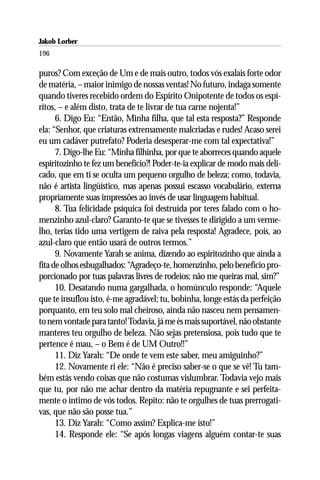 Jakob Lorber
196

puros? Com exceção de Um e de mais outro, todos vós exalais forte odor
de matéria, – maior inimigo de nossas ventas! No futuro, indaga somente
quando tiveres recebido ordem do Espírito Onipotente de todos os espí-
ritos, – e além disto, trata de te livrar de tua carne nojenta!”
      6. Digo Eu: “Então, Minha filha, que tal esta resposta?” Responde
ela: “Senhor, que criaturas extremamente malcriadas e rudes! Acaso serei
eu um cadáver putrefato? Poderia desesperar-me com tal expectativa!”
      7. Digo-lhe Eu: “Minha filhinha, por que te aborreces quando aquele
espiritozinho te fez um benefício?! Poder-te-ia explicar de modo mais deli-
cado, que em ti se oculta um pequeno orgulho de beleza; como, todavia,
não é artista lingüístico, mas apenas possui escasso vocabulário, externa
propriamente suas impressões ao invés de usar linguagem habitual.
      8. Tua felicidade psíquica foi destruída por teres falado com o ho-
menzinho azul-claro? Garanto-te que se tivesses te dirigido a um verme-
lho, terias tido uma vertigem de raiva pela resposta! Agradece, pois, ao
azul-claro que então usará de outros termos.”
      9. Novamente Yarah se anima, dizendo ao espiritozinho que ainda a
fita de olhos esbugalhados: “Agradeço-te, homenzinho, pelo benefício pro-
porcionado por tuas palavras livres de rodeios; não me queiras mal, sim?”
      10. Desatando numa gargalhada, o homúnculo responde: “Aquele
que te insuflou isto, é-me agradável; tu, bobinha, longe estás da perfeição
porquanto, em teu solo mal cheiroso, ainda não nasceu nem pensamen-
to nem vontade para tanto! Todavia, já me és mais suportável, não obstante
manteres teu orgulho de beleza. Não sejas pretensiosa, pois tudo que te
pertence é mau, – o Bem é de UM Outro!!”
      11. Diz Yarah: “De onde te vem este saber, meu amiguinho?”
      12. Novamente ri ele: “Não é preciso saber-se o que se vê! Tu tam-
bém estás vendo coisas que não costumas vislumbrar. Todavia vejo mais
que tu, por não me achar dentro da matéria repugnante e sei perfeita-
mente o íntimo de vós todos. Repito: não te orgulhes de tuas prerrogati-
vas, que não são posse tua.”
      13. Diz Yarah: “Como assim? Explica-me isto!”
      14. Responde ele: “Se após longas viagens alguém contar-te suas
 