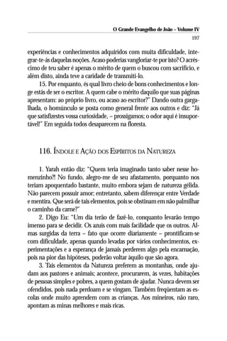 O Grande Evangelho de João – Volume IV
                                                                       197

experiências e conhecimentos adquiridos com muita dificuldade, inte-
grar-te-ás daquelas noções. Acaso poderias vangloriar-te por isto? O acrés-
cimo de teu saber é apenas o mérito de quem o buscou com sacrifício, e
além disto, ainda teve a caridade de transmiti-lo.
     15. Por enquanto, és qual livro cheio de bons conhecimentos e lon-
ge estás de ser o escritor. A quem cabe o mérito daquilo que suas páginas
apresentam: ao próprio livro, ou acaso ao escritor?” Dando outra garga-
lhada, o homúnculo se posta como general frente aos outros e diz: “Já
que satisfizestes vossa curiosidade, – prossigamos; o odor aqui é insupor-
tável!” Em seguida todos desaparecem na floresta.



    116. ÍNDOLE E AÇÃO DOS ESPÍRITOS DA NATUREZA

     1. Yarah então diz: “Quem teria imaginado tanto saber nesse ho-
menzinho?! No fundo, alegro-me de seu afastamento, porquanto nos
teriam apoquentado bastante, muito embora sejam de natureza gélida.
Não parecem possuir amor; entretanto, sabem diferençar entre Verdade
e mentira. Que será de tais elementos, pois se obstinam em não palmilhar
o caminho da carne?”
     2. Digo Eu: “Um dia terão de fazê-lo, conquanto levarão tempo
imenso para se decidir. Os azuis com mais facilidade que os outros. Al-
mas surgidas da terra – fato que ocorre diariamente – prontificam-se
com dificuldade, apenas quando levadas por vários conhecimentos, ex-
perimentações e a esperança de jamais perderem algo pela encarnação,
pois na pior das hipóteses, poderão voltar àquilo que são agora.
     3. Tais elementos da Natureza preferem as montanhas, onde aju-
dam aos pastores e animais; acontece, procurarem, às vezes, habitações
de pessoas simples e pobres, a quem gostam de ajudar. Nunca devem ser
ofendidos, pois nada perdoam e se vingam. Também freqüentam as es-
colas onde muito aprendem com as crianças. Aos mineiros, não raro,
apontam as minas melhores e mais ricas.
 