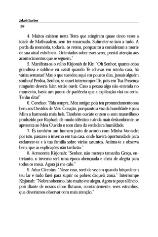 Jakob Lorber
198

     4. Muitos existem nesta Terra que atingiram quase cinco vezes a
idade de Mathusalém, sem ter encarnado. Submeter-se-iam a tudo. A
perda da memória, todavia, os retém, porquanto a consideram a morte
de sua atual existência. Orientados sobre esses seres, prestai atenção aos
acontecimentos que se seguem.”
     5. Manifesta-se o velho Kisjonah de Kis: “Oh Senhor, quanta coisa
grandiosa e sublime eu assisti quando Te achavas em minha casa, há
várias semanas! Mas o que sucedeu aqui em poucos dias, jamais alguém
sonhou! Perdoa, Senhor, se ousei interromper-Te, pois em Tua Presença
ninguém deveria falar, senão ouvir. Caso a pessoa algo não entenda no
momento, basta um pouco de paciência que a explicação virá na certa.
Tenho dito!”
     6. Concluo: “Fala sempre, Meu amigo; pois teu pronunciamento soa
bem aos Ouvidos de Meu Coração, porquanto a voz da humildade é para
Mim a harmonia mais bela. Também ouviste ontem o som maravilhoso
produzido por Raphael; de modo idêntico e ainda mais deslumbrante, se
apresenta ao Meu Ouvido o som claro da verdadeira humildade.
     7. És também um homem justo de acordo com Minha Vontade;
por isto, passarei o inverno em tua casa, onde haverá oportunidade para
esclarecer-te e à tua família sobre vários assuntos. Anima-te e observa
bem, que as explicações não tardarão.”
     8. Acrescenta Kisjonah: “Senhor, não mereço tamanha Graça, en-
tretanto, o inverno será uma época abençoada e cheia de alegria para
todos os meus. Agora já me calo.”
     9. Aduz Cirenius: “Nesse caso, serei de vez em quando hóspede em
teu lar e tudo farei para suprir os pobres daquela zona.” Interrompe
Kisjonah: “Nobre soberano, isto muito me alegra. Agora te peço silêncio,
pois diante de nossos olhos flutuam, constantemente, seres estranhos,
que deveríamos observar com mais atenção.”
 