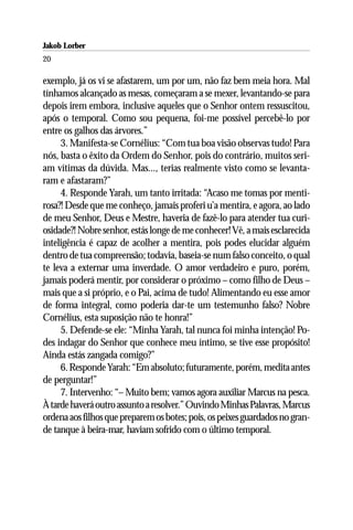 Jakob Lorber
20

exemplo, já os vi se afastarem, um por um, não faz bem meia hora. Mal
tínhamos alcançado as mesas, começaram a se mexer, levantando-se para
depois irem embora, inclusive aqueles que o Senhor ontem ressuscitou,
após o temporal. Como sou pequena, foi-me possível percebê-lo por
entre os galhos das árvores.”
     3. Manifesta-se Cornélius: “Com tua boa visão observas tudo! Para
nós, basta o êxito da Ordem do Senhor, pois do contrário, muitos seri-
am vítimas da dúvida. Mas..., terias realmente visto como se levanta-
ram e afastaram?”
     4. Responde Yarah, um tanto irritada: “Acaso me tomas por menti-
rosa?! Desde que me conheço, jamais proferi u’a mentira, e agora, ao lado
de meu Senhor, Deus e Mestre, haveria de fazê-lo para atender tua curi-
osidade?! Nobre senhor, estás longe de me conhecer! Vê, a mais esclarecida
inteligência é capaz de acolher a mentira, pois podes elucidar alguém
dentro de tua compreensão; todavia, baseia-se num falso conceito, o qual
te leva a externar uma inverdade. O amor verdadeiro e puro, porém,
jamais poderá mentir, por considerar o próximo – como filho de Deus –
mais que a si próprio, e o Pai, acima de tudo! Alimentando eu esse amor
de forma integral, como poderia dar-te um testemunho falso? Nobre
Cornélius, esta suposição não te honra!”
     5. Defende-se ele: “Minha Yarah, tal nunca foi minha intenção! Po-
des indagar do Senhor que conhece meu íntimo, se tive esse propósito!
Ainda estás zangada comigo?”
     6. Responde Yarah: “Em absoluto; futuramente, porém, medita antes
de perguntar!”
     7. Intervenho: “– Muito bem; vamos agora auxiliar Marcus na pesca.
À tarde haverá outro assunto a resolver.” Ouvindo Minhas Palavras, Marcus
ordena aos filhos que preparem os botes; pois, os peixes guardados no gran-
de tanque à beira-mar, haviam sofrido com o último temporal.
 