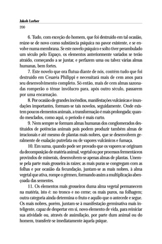 Jakob Lorber
200

     6. Tudo, com exceção do homem, que foi destruído em tal ocasião,
reúne-se de novo como substância psíquica no pavor existente, e se en-
volve numa membrana. Se este novelo psíquico e solto tiver perambulado
um século pelo Espaço, os elementos anteriormente variados se terão
atraído, começando a se juntar, e perfazem uma ou talvez várias almas
humanas, bem fortes.
     7. Este novelo que ora flutua diante de nós, contém tudo que foi
destruído em Cesaréa Philippi e necessitará mais de cem anos para
seu desenvolvimento completo. Só então, mais de cem almas sazona-
das romperão o tênue invólucro para, após outro século, passarem
por uma encarnação.
     8. Por ocasião de grandes incêndios, manifestações vulcânicas e inun-
dações importantes, formam-se tais novelos, seguidamente. Onde exis-
tem poucos elementos animais, a transformação é mais prolongada; quan-
do mesclados, como aqui, o período é mais curto.
     9. Nem sempre se formam almas humanas dos conglomerados des-
tituídos de potências animais pois podem produzir também almas de
irracionais e até mesmo de plantas mais nobres, que se desenvolvem ge-
ralmente de exalação putrefata ou de vapores vulcânicos e fumaça.
     10. Em suma, quando pode ser provado que os vapores se originam
da decomposição de matéria animal, vegetal ou por processos fermentáceos
provindos de minerais, desenvolvem-se apenas almas de plantas. Unem-
se pela parte mais grosseira às raízes; as mais puras se congregam com as
folhas e por ocasião da fecundação, juntam-se as mais nobres, à alma
vegetal que ativa, rompe o gérmen, formando assim a multiplicação aben-
çoada das sementes.
     11. Os elementos mais grosseiros duma alma vegetal permanecem
na matéria, isto é: no tronco e no cerne; os mais puros, na folhagem;
outra categoria ainda determina o fruto e aquilo que o antecede e segue.
Os mais nobres, porém, juntam-se à manifestação germinativa mais in-
teligente, capaz de despertar em si, novo elemento de vida, para reiniciar
sua atividade ou, através de assimilação, por parte dum animal ou do
homem, transferir-se imediatamente àquela psique.
 
