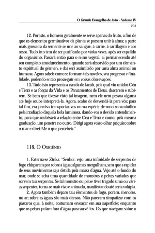 O Grande Evangelho de João – Volume IV
                                                                       201

      12. Por isto, o homem geralmente se serve apenas do fruto, a fim de
que os elementos germinativos da planta se possam unir à alma; a parte
mais grosseira da semente se une ao sangue, à carne, à cartilagem e aos
ossos. Tudo isto tem de ser purificado por várias vezes, após ser expelido
do organismo. Passará então para o reino vegetal, aí permanecendo até
seu completo amadurecimento, quando será absorvido por um elemen-
to espiritual do gérmen, e daí será assimilado por uma alma animal ou
humana. Agora sabeis como se formam tais novelos, seu progresso e fina-
lidade, podendo então prosseguir em vossas observações.
      13. Tudo isto representa a escada de Jacob, pela qual viu unidos Céu
e Terra e as forças da Vida e os Pensamentos de Deus, descerem e subi-
rem. Se bem que tivesse visto tal imagem, nem ele nem pessoa alguma
até hoje soube interpretá-la. Agora, acabo de desvendá-la para vós; para
tal fim, era preciso transportar-vos numa espécie de sono sonambúlico
pela irradiação daquela bola luminosa, dando-vos o devido entendimen-
to, para que soubésseis a relação entre Céu e Terra e como, pela mesma
graduação, um penetra no outro. Dirigi agora vosso olhar psíquico sobre
o mar e dizei-Me o que percebeis.”



    118. O OXIGÊNIO

      1. Externa-se Zinka: “Senhor, vejo uma infinidade de serpentes de
fogo chisparem por sobre a água; algumas mergulham, sem que a rapidez
de seus movimentos seja detida pela massa d’água. Vejo até o fundo do
mar, onde se acha uma quantidade de monstros e peixes variados que
sorvem tais serpentes. Se tal monstro ou peixe tiver tragado uma ou vári-
as serpentes, torna-se mais vivo e animado, manifestando até certa volúpia.
      2. Agora também deparo tais elementos de fogo, porém, menores,
no ar; sobre as águas são mais densos. Não parecem simpatizar com os
pássaros que, à noite, costumam esvoaçar em sua superfície; enquanto
que os peixes pulam fora d’água para sorvê-los. Os que navegam sobre o
 