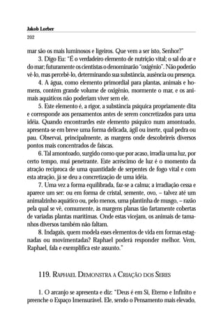 Jakob Lorber
202

mar são os mais luminosos e ligeiros. Que vem a ser isto, Senhor?”
     3. Digo Eu: “É o verdadeiro elemento de nutrição vital; o sal do ar e
do mar; futuramente os cientistas o denominarão “oxigênio”. Não poderão
vê-lo, mas percebê-lo, determinando sua substância, ausência ou presença.
     4. A água, como elemento primordial para plantas, animais e ho-
mens, contém grande volume de oxigênio, mormente o mar, e os ani-
mais aquáticos não poderiam viver sem ele.
     5. Este elemento é, a rigor, a substância psíquica propriamente dita
e corresponde aos pensamentos antes de serem concretizados para uma
idéia. Quando encontrardes este elemento psíquico num amontoado,
apresenta-se em breve uma forma delicada, ágil ou inerte, qual pedra ou
pau. Observai, principalmente, as margens onde descobrireis diversos
pontos mais concentrados de faíscas.
     6. Tal amontoado, surgido como que por acaso, irradia uma luz, por
certo tempo, mui penetrante. Este acréscimo de luz é o momento da
atração recíproca de uma quantidade de serpentes de fogo vital e com
esta atração, já se deu a concretização de uma idéia.
     7. Uma vez a forma equilibrada, faz-se a calma; a irradiação cessa e
aparece um ser: ou em forma de cristal, semente, ovo, – talvez até um
animalzinho aquático ou, pelo menos, uma plantinha de musgo, – razão
pela qual se vê, comumente, às margens planas tão fartamente cobertas
de variadas plantas marítimas. Onde estas vicejam, os animais de tama-
nhos diversos também não faltam.
     8. Indagais, quem modela esses elementos de vida em formas estag-
nadas ou movimentadas? Raphael poderá responder melhor. Vem,
Raphael, fala e exemplifica este assunto.”



      119. RAPHAEL DEMONSTRA A CRIAÇÃO DOS SERES

    1. O arcanjo se apresenta e diz: “Deus é em Si, Eterno e Infinito e
preenche o Espaço Imensurável. Ele, sendo o Pensamento mais elevado,
 