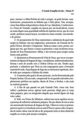 O Grande Evangelho de João – Volume IV
                                                                       203

puro, imenso e a Idéia Perfeita de todo o sempre, só pode formar, cons-
tantemente, pensamentos ao Infinito que é Dele pleno. Nós, arcanjos,
como Suas Idéias independentes cheias de Luz, Sabedoria, Conhecimen-
to e Força de Vontade, surgidas em épocas por vós incalculáveis, temos
ao nosso dispor uma quantidade infinita de espíritos-servos, que de certo
modo, perfazem nossos braços, reconhecem nossa vontade, executando-
a de pronto.
     2. Os pensamentos de Deus representam a substância da qual tudo
surgiu no Infinito; nós nos originamos, unicamente, da Vontade do Es-
pírito Divino, Elevado e Onipotente. Todas as coisas e seres, porém, sur-
giram por nós, que fomos e somos os primeiros e mais excelentes recep-
táculos de Seus Pensamentos e Idéias, e isto seremos para sempre numa
forma mais perfeita.
     3. Ajuntamos os Pensamentos da Vida de Deus, que ora se vos apre-
sentam em figuras de línguas de fogo, e modelamos, indeterminadamente,
formas e seres de acordo com a Ordem Divina em nós. Tendes aqui,
portanto, a substância que Deus ou nós empregamos para a formação
material de tudo. Essas línguas de fogo são os elementos espirituais, don-
de tudo que comporta o Infinito foi criado.
     4. A maneira pela qual se dá esse processo, vos foi demonstrada pelo
Próprio Senhor. Em seu todo, compreendê-lo-eis quando estiverdes com-
pletamente perfeitos em espírito, diante de Deus, o Senhor, e não mais
na matéria grosseira.
     5. A fim de que possais ver pela Vontade Dele, como nós, Seus
velhos e poderosos servos, agimos neste processo, dirigi para cá vossa
visão psíquica, para vos integrardes daquilo que mortal algum até hoje
veio a saber.
     6. Vede, em Nome do Altíssimo, ordenei aos meus espíritos-servos,
a presença de suficiente substância psíquica. Eis que diante de nós se acha
um amontoado luminoso de línguas de fogo. Observai como se juntam;
parecem querer se introduzir uma na outra! Pouco a pouco dão a impres-
são de maior calma; mas tal não se dá, porquanto trata-se dum obstáculo
surgido no centro pela atração centrípeta.
 