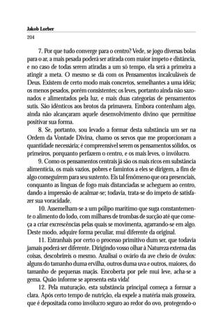 Jakob Lorber
204

      7. Por que tudo converge para o centro? Vede, se jogo diversas bolas
para o ar, a mais pesada poderá ser atirada com maior ímpeto e distância,
e no caso de todas serem atiradas a um só tempo, ela será a primeira a
atingir a meta. O mesmo se dá com os Pensamentos incalculáveis de
Deus. Existem de certo modo mais concretos, semelhantes a uma idéia;
os menos pesados, porém consistentes; os leves, portanto ainda não sazo-
nados e alimentados pela luz, e mais duas categorias de pensamentos
sutis. São idênticos aos brotos da primavera. Embora contenham algo,
ainda não alcançaram aquele desenvolvimento divino que permitisse
positivar sua forma.
      8. Se, portanto, sou levado a formar desta substância um ser na
Ordem da Vontade Divina, chamo os servos que me proporcionam a
quantidade necessária; é compreensível serem os pensamentos sólidos, os
primeiros, porquanto perfazem o centro, e os mais leves, o invólucro.
      9. Como os pensamentos centrais já são os mais ricos em substância
alimentícia, os mais vazios, pobres e famintos a eles se dirigem, a fim de
algo conseguirem para seu sustento. Eis tal fenômeno que ora presenciais,
conquanto as línguas de fogo mais distanciadas se acheguem ao centro,
dando a impressão de acalmar-se; todavia, trata-se do ímpeto de satisfa-
zer sua voracidade.
      10. Assemelham-se a um pólipo marítimo que suga constantemen-
te o alimento do lodo, com milhares de trombas de sucção até que come-
ça a criar excrescências pelas quais se movimenta, agarrando-se em algo.
Deste modo, adquire forma peculiar, mui diferente da original.
      11. Estranhais por certo o processo primitivo dum ser, que todavia
jamais poderá ser diferente. Dirigindo vosso olhar à Natureza externa das
coisas, descobrireis o mesmo. Analisai o ovário da ave cheio de óvulos:
alguns do tamanho duma ervilha, outros duma uva e outros, maiores, do
tamanho de pequenas maçãs. Encoberta por pele mui leve, acha-se a
gema. Quão informe se apresenta esta vida!
      12. Pela maturação, esta substância principal começa a formar a
clara. Após certo tempo de nutrição, ela expele a matéria mais grosseira,
que é depositada como invólucro seguro ao redor do ovo, protegendo-o
 