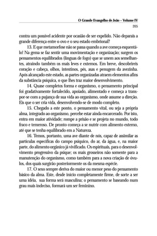 O Grande Evangelho de João – Volume IV
                                                                       205

contra um possível acidente por ocasião de ser expelido. Não deparais a
grande diferença entre o ovo e o seu estado embrional?
      13. E que metamorfose não se passa quando a ave começa esquentá-
lo! Na gema se faz sentir uma movimentação e organização; surgem os
pensamentos equilibrados (línguas de fogo) que se unem aos semelhan-
tes, atraindo também os mais leves e externos. Em breve, descobrireis
coração e cabeça, olhos, intestinos, pés, asas e penugem da avezinha.
Após alcançado este estado, as partes organizadas atraem elementos afins
da substância psíquica, o que lhes traz maior desenvolvimento.
      14. Quase completos forma e organismo, o pensamento principal
foi gradativamente fortalecido, apoiado, alimentado e começa a trans-
por-se com a pujança de sua vida ao organismo, onde assume a direção.
Eis que o ser cria vida, desenvolvendo-se de modo completo.
      15. Chegado a este ponto, o pensamento vital, ou seja a própria
alma, integrado ao organismo, percebe estar ainda encarcerado. Por isto,
entra em maior atividade; rompe a prisão e se projeta no mundo, todo
fraco e temeroso. De pronto começa a se nutrir com alimento externo,
até que se tenha equilibrado em a Natureza.
      16. Temos, portanto, uma ave diante de nós, capaz de assimilar as
partículas específicas do campo psíquico, do ar, da água, e, na maior
parte, do alimento orgânico já vivificado. Os espirituais, para o desenvol-
vimento progressivo da psique; os mais grosseiros não somente para a
manutenção do organismo, como também para a nova criação de óvu-
los, dos quais surgirão posteriormente os da mesma espécie.
      17. O sexo sempre deriva do maior ou menor peso do pensamento
básico da alma. Este, desde início completamente firme, de sorte a ser
uma idéia, sua forma será masculina; o pensamento se baseando num
grau mais indeciso, formará um ser feminino.
 