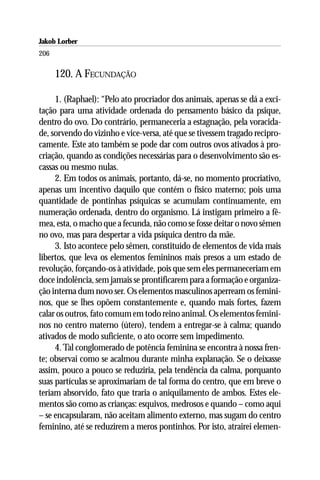 Jakob Lorber
206

      120. A FECUNDAÇÃO

     1. (Raphael): “Pelo ato procriador dos animais, apenas se dá a exci-
tação para uma atividade ordenada do pensamento básico da psique,
dentro do ovo. Do contrário, permaneceria a estagnação, pela voracida-
de, sorvendo do vizinho e vice-versa, até que se tivessem tragado recipro-
camente. Este ato também se pode dar com outros ovos ativados à pro-
criação, quando as condições necessárias para o desenvolvimento são es-
cassas ou mesmo nulas.
     2. Em todos os animais, portanto, dá-se, no momento procriativo,
apenas um incentivo daquilo que contém o físico materno; pois uma
quantidade de pontinhas psíquicas se acumulam continuamente, em
numeração ordenada, dentro do organismo. Lá instigam primeiro a fê-
mea, esta, o macho que a fecunda, não como se fosse deitar o novo sêmen
no ovo, mas para despertar a vida psíquica dentro da mãe.
     3. Isto acontece pelo sêmen, constituído de elementos de vida mais
libertos, que leva os elementos femininos mais presos a um estado de
revolução, forçando-os à atividade, pois que sem eles permaneceriam em
doce indolência, sem jamais se prontificarem para a formação e organiza-
ção interna dum novo ser. Os elementos masculinos aperream os femini-
nos, que se lhes opõem constantemente e, quando mais fortes, fazem
calar os outros, fato comum em todo reino animal. Os elementos femini-
nos no centro materno (útero), tendem a entregar-se à calma; quando
ativados de modo suficiente, o ato ocorre sem impedimento.
     4. Tal conglomerado de potência feminina se encontra à nossa fren-
te; observai como se acalmou durante minha explanação. Se o deixasse
assim, pouco a pouco se reduziria, pela tendência da calma, porquanto
suas partículas se aproximariam de tal forma do centro, que em breve o
teriam absorvido, fato que traria o aniquilamento de ambos. Estes ele-
mentos são como as crianças: esquivos, medrosos e quando – como aqui
– se encapsularam, não aceitam alimento externo, mas sugam do centro
feminino, até se reduzirem a meros pontinhos. Por isto, atrairei elemen-
 