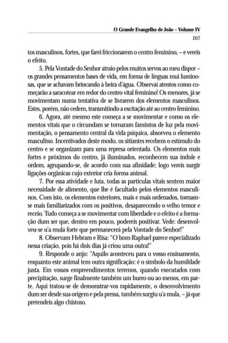 O Grande Evangelho de João – Volume IV
                                                                        207

tos masculinos, fortes, que farei friccionarem o centro feminino, – e vereis
o efeito.
      5. Pela Vontade do Senhor atraio pelos muitos servos ao meu dispor –
os grandes pensamentos bases de vida, em forma de línguas mui lumino-
sas, que se achavam brincando à beira d’água. Observai atentos como co-
meçarão a saracotear em redor do centro vital feminino! Os menores, já se
movimentam numa tentativa de se livrarem dos elementos masculinos.
Estes, porém, não cedem, transmitindo a excitação até ao centro feminino.
      6. Agora, até mesmo este começa a se movimentar e como os ele-
mentos vitais que o circundam se tornaram famintos de luz pela movi-
mentação, o pensamento central da vida psíquica, absorveu o elemento
masculino. Incentivados deste modo, os sitiantes recebem o estímulo do
centro e se organizam para uma represa orientada. Os elementos mais
fortes e próximos do centro, já iluminados, reconhecem sua índole e
ordem, agrupando-se, de acordo com sua afinidade; logo vereis surgir
ligações orgânicas cujo exterior cria forma animal.
      7. Por essa atividade e luta, todas as partículas vitais sentem maior
necessidade de alimento, que lhe é facultado pelos elementos masculi-
nos. Com isto, os elementos exteriores, mais e mais ordenados, tornam-
se mais familiarizados com os positivos, desaparecendo o velho temor e
receio. Tudo começa a se movimentar com liberdade e o efeito é a forma-
ção dum ser que, dentro em pouco, podereis positivar. Vede: desenvol-
veu-se u’a mula forte que permanecerá pela Vontade do Senhor!”
      8. Observam Hebram e Risa: “O bom Raphael parece especializado
nessa criação, pois há dois dias já criou uma outra!”
      9. Responde o anjo: “Aquilo aconteceu para o vosso ensinamento,
enquanto este animal tem outra significação: é o símbolo da humildade
justa. Em vossos empreendimentos terrenos, quando executados com
precipitação, surge finalmente também um burro ou ao menos, em par-
te. Aqui tratou-se de demonstrar-vos rapidamente, o desenvolvimento
dum ser desde sua origem e pela pressa, também surgiu u’a mula, – já que
pretendeis algo chistoso.
 