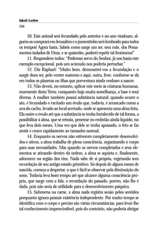 Jakob Lorber
208

     10. Este animal será fecundado pelo anterior e no ano vindouro, al-
guém os comprará em Jerusalém e o jumentinho será lembrado para todos
os tempos! Agora basta. Sabeis como surge um ser, sem mãe, dos Pensa-
mentos isolados de Deus, e se quiserdes, poderei repetir tal fenômeno!”
     11. Respondem todos: “Poderoso servo do Senhor, já nos basta este
exemplo excepcional, pois um acúmulo nos poderia perturbar.”
     12. Diz Raphael: “Muito bem, demonstrei-vos a fecundação e o
surgir dum ser, pelo ventre materno e aqui, outra, livre, conforme se dá
em todos os planetas ou ilhas que porventura ainda venham a nascer.
     13. Não deveis, no entanto, aplicar este meio às criaturas humanas,
mormente desta Terra; conquanto haja muita semelhança, a base é mui
diversa. A mulher também possui substância natural; quando ocorre o
ato, é fecundado e excitado um óvulo que, todavia, é arrancado como a
uva do cacho, levado ao local acertado, onde se apresenta uma alma feita.
Ela nutre o óvulo até que a substância se tenha fortalecido de tal forma, a
possibilitar à alma, que se retraiu, penetrar no embrião ainda líquido, no
que leva dois meses. Uma vez que dele se tenha apossado, o feto se faz
sentir e cresce rapidamente ao tamanho normal.
     14. Enquanto os nervos não estiverem completamente desenvolvi-
dos e ativos, a alma trabalha de plena consciência, organizando o corpo
para suas necessidades. Mas quando os nervos completados e seus ele-
mentos se ativando dentro da ordem, a alma se aquieta e, finalmente,
adormece na região dos rins. Nada sabe de si própria, vegetando sem
recordação de seu antigo estado primitivo. Só depois de alguns meses de
nascida, começa a despertar, o que é fácil se observar pela diminuição do
sono. Todavia leva bom tempo até que alcance alguma consciência pró-
pria, que surge com a fala; a recordação do passado, porém, não lhe é
dada, pois não seria de utilidade para o desenvolvimento psíquico.
     15. Submersa na carne, a alma nada registra senão pelos sentidos
porquanto ignora possuir existência independente. Por muito tempo se
identifica com o corpo e preciso são várias circunstâncias, para levar-lhe
tal conhecimento imprescindível, pois do contrário, não poderia abrigar
 