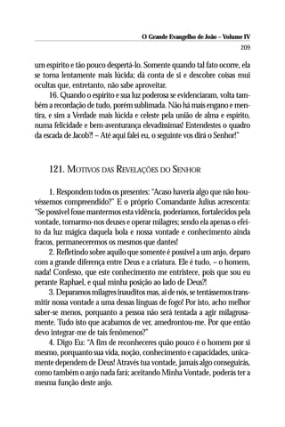 O Grande Evangelho de João – Volume IV
                                                                      209

um espírito e tão pouco despertá-lo. Somente quando tal fato ocorre, ela
se torna lentamente mais lúcida; dá conta de si e descobre coisas mui
ocultas que, entretanto, não sabe aproveitar.
      16. Quando o espírito e sua luz poderosa se evidenciaram, volta tam-
bém a recordação de tudo, porém sublimada. Não há mais engano e men-
tira, e sim a Verdade mais lúcida e celeste pela união de alma e espírito,
numa felicidade e bem-aventurança elevadíssimas! Entendestes o quadro
da escada de Jacob?! – Até aqui falei eu, o seguinte vos dirá o Senhor!”



    121. MOTIVOS DAS REVELAÇÕES DO SENHOR

     1. Respondem todos os presentes: “Acaso haveria algo que não hou-
véssemos compreendido?” E o próprio Comandante Julius acrescenta:
“Se possível fosse mantermos esta vidência, poderíamos, fortalecidos pela
vontade, tornarmo-nos deuses e operar milagres; sendo ela apenas o efei-
to da luz mágica daquela bola e nossa vontade e conhecimento ainda
fracos, permaneceremos os mesmos que dantes!
     2. Refletindo sobre aquilo que somente é possível a um anjo, deparo
com a grande diferença entre Deus e a criatura. Ele é tudo, – o homem,
nada! Confesso, que este conhecimento me entristece, pois que sou eu
perante Raphael, e qual minha posição ao lado de Deus?!
     3. Deparamos milagres inauditos mas, ai de nós, se tentássemos trans-
mitir nossa vontade a uma dessas línguas de fogo! Por isto, acho melhor
saber-se menos, porquanto a pessoa não será tentada a agir milagrosa-
mente. Tudo isto que acabamos de ver, amedrontou-me. Por que então
devo integrar-me de tais fenômenos?”
     4. Digo Eu: “A fim de reconheceres quão pouco é o homem por si
mesmo, porquanto sua vida, noção, conhecimento e capacidades, unica-
mente dependem de Deus! Através tua vontade, jamais algo conseguirás,
como também o anjo nada fará; aceitando Minha Vontade, poderás ter a
mesma função deste anjo.
 