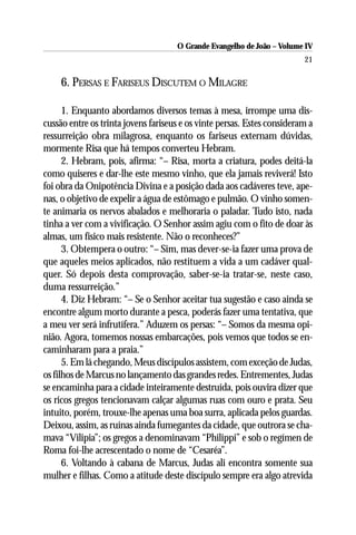 O Grande Evangelho de João – Volume IV
                                                                         21

     6. PERSAS E FARISEUS DISCUTEM O MILAGRE

      1. Enquanto abordamos diversos temas à mesa, irrompe uma dis-
cussão entre os trinta jovens fariseus e os vinte persas. Estes consideram a
ressurreição obra milagrosa, enquanto os fariseus externam dúvidas,
mormente Risa que há tempos converteu Hebram.
      2. Hebram, pois, afirma: “– Risa, morta a criatura, podes deitá-la
como quiseres e dar-lhe este mesmo vinho, que ela jamais reviverá! Isto
foi obra da Onipotência Divina e a posição dada aos cadáveres teve, ape-
nas, o objetivo de expelir a água de estômago e pulmão. O vinho somen-
te animaria os nervos abalados e melhoraria o paladar. Tudo isto, nada
tinha a ver com a vivificação. O Senhor assim agiu com o fito de doar às
almas, um físico mais resistente. Não o reconheces?”
      3. Obtempera o outro: “– Sim, mas dever-se-ia fazer uma prova de
que aqueles meios aplicados, não restituem a vida a um cadáver qual-
quer. Só depois desta comprovação, saber-se-ia tratar-se, neste caso,
duma ressurreição.”
      4. Diz Hebram: “– Se o Senhor aceitar tua sugestão e caso ainda se
encontre algum morto durante a pesca, poderás fazer uma tentativa, que
a meu ver será infrutífera.” Aduzem os persas: “– Somos da mesma opi-
nião. Agora, tomemos nossas embarcações, pois vemos que todos se en-
caminharam para a praia.”
      5. Em lá chegando, Meus discípulos assistem, com exceção de Judas,
os filhos de Marcus no lançamento das grandes redes. Entrementes, Judas
se encaminha para a cidade inteiramente destruída, pois ouvira dizer que
os ricos gregos tencionavam calçar algumas ruas com ouro e prata. Seu
intuito, porém, trouxe-lhe apenas uma boa surra, aplicada pelos guardas.
Deixou, assim, as ruínas ainda fumegantes da cidade, que outrora se cha-
mava “Vilipia”; os gregos a denominavam “Philippi” e sob o regímen de
Roma foi-lhe acrescentado o nome de “Cesaréa”.
      6. Voltando à cabana de Marcus, Judas ali encontra somente sua
mulher e filhas. Como a atitude deste discípulo sempre era algo atrevida
 