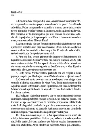 Jakob Lorber
210

     5. Constitui benefício para tua alma, o acréscimo de conhecimento,
se compreenderes que tua própria vontade nada ou pouco fará além da
ação física. Podes compreender e assimilar o mesmo que o anjo; se não
tiveres adquirido Minha Vontade e Sabedoria, tudo aquilo de nada vale.
Pelo contrário, ser-te-á um suplício, por seres homem de ação; isto, toda-
via não te prejudica, pois apenas pela humildade o homem se torna ho-
mem, e um verdadeiro filho de Deus!
     6. Além do mais, não vos foram demonstrados tais fenômenos para
que fossem imitados, mas para reconhecerdes Deus em Mim, aceitando
com a melhor boa vontade, a fazer o que Eu, Criador de toda a Vida,
ensinei em virtude do aperfeiçoamento vital.
     7. Para este fim, tendes primeiro de alcançar o Renascimento do
Espírito; do contrário, Minha Vontade não deitaria raízes em vós. Se pela
vossa vontade aceitais a Minha, a ponto de submetê-la a Mim, exercitan-
do-vos no sentido de vos entregardes ao Seu Domínio, – Meu Espírito
criará vida plena, penetrando todo o vosso ser.
     8. Deste modo, Minha Vontade praticada por vós chegará à plena
pujança, e aquilo que Ela desejar, dar-se-á! Mas só então, – e jamais, antes!
     9. O conhecimento deve ser apenas a rédea pela qual dirigis vossa
vontade à Minha; pois através de Meus Atos, deveis reconhecer ser Eu
Aquele de Quem testemunhei. Assim equilibrados, ser-vos-á fácil seguirdes
Minha Vontade que Se baseia na Vontade Eterna e Indiscutível, dando-
lhe plenos poderes.
     10. Se alguém vos indicar uma rota por ele mesmo não inteiramente
conhecida, sereis prudentes em não segui-la. Se as palavras, porém, vos
indicam ser a pessoa conhecedora do caminho, porquanto é habitante da
meta final, chegareis à conclusão de que não vos tentou enganar, de acor-
do com o conhecimento e a vontade. Assim submetereis, em virtude da
confiança segura, vossa vontade à daquele que vos foi guia.
     11. O mesmo sucede aqui: Se Eu Me apresentasse numa aparência
mística, fatalmente persistiriam dúvidas que, todavia, vos seriam perdoa-
das. Se Eu, porém, Me der a conhecer por Palavras e Ações, demonstrando
com toda a Sabedoria, Amor e Poder, ser realmente Aquele que Se revelou,
 
