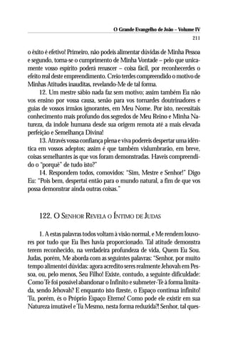 O Grande Evangelho de João – Volume IV
                                                                      211

o êxito é efetivo! Primeiro, não podeis alimentar dúvidas de Minha Pessoa
e segundo, torna-se o cumprimento de Minha Vontade – pelo que unica-
mente vosso espírito poderá renascer – coisa fácil, por reconhecerdes o
efeito real deste empreendimento. Creio terdes compreendido o motivo de
Minhas Atitudes inauditas, revelando-Me de tal forma.
     12. Um mestre sábio nada faz sem motivo; assim também Eu não
vos ensino por vossa causa, senão para vos tornardes doutrinadores e
guias de vossos irmãos ignorantes, em Meu Nome. Por isto, necessitais
conhecimento mais profundo dos segredos de Meu Reino e Minha Na-
tureza, da índole humana desde sua origem remota até a mais elevada
perfeição e Semelhança Divina!
     13. Através vossa confiança plena e viva podereis despertar uma idên-
tica em vossos adeptos; assim é que também vislumbrarão, em breve,
coisas semelhantes às que vos foram demonstradas. Haveis compreendi-
do o “porquê” de tudo isto?”
     14. Respondem todos, comovidos: “Sim, Mestre e Senhor!” Digo
Eu: “Pois bem, despertai então para o mundo natural, a fim de que vos
possa demonstrar ainda outras coisas.”



    122. O SENHOR REVELA O ÍNTIMO DE JUDAS

     1. A estas palavras todos voltam à visão normal, e Me rendem louvo-
res por tudo que Eu lhes havia proporcionado. Tal atitude demonstra
terem reconhecido, na verdadeira profundeza de vida, Quem Eu Sou.
Judas, porém, Me aborda com as seguintes palavras: “Senhor, por muito
tempo alimentei dúvidas: agora acredito seres realmente Jehovah em Pes-
soa, ou, pelo menos, Seu Filho! Existe, contudo, a seguinte dificuldade:
Como Te foi possível abandonar o Infinito e submeter-Te à forma limita-
da, sendo Jehovah? E enquanto isto fizeste, o Espaço continua infinito!
Tu, porém, és o Próprio Espaço Eterno! Como pode ele existir em sua
Natureza imutável e Tu Mesmo, nesta forma reduzida?! Senhor, tal ques-
 