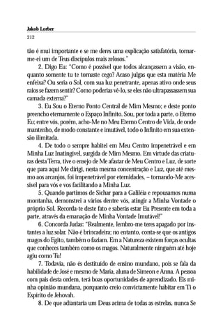 Jakob Lorber
212

tão é mui importante e se me deres uma explicação satisfatória, tornar-
me-ei um de Teus discípulos mais zelosos.”
      2. Digo Eu: “Como é possível que todos alcançassem a visão, en-
quanto somente tu te tornaste cego? Acaso julgas que esta matéria Me
enfeixa? Ou seria o Sol, com sua luz penetrante, apenas ativo onde seus
raios se fazem sentir? Como poderias vê-lo, se eles não ultrapassassem sua
camada externa?”
      3. Eu Sou o Eterno Ponto Central de Mim Mesmo; e deste ponto
preencho eternamente o Espaço Infinito. Sou, por toda a parte, o Eterno
Eu; entre vós, porém, acho-Me no Meu Eterno Centro de Vida, de onde
mantenho, de modo constante e imutável, todo o Infinito em sua exten-
são ilimitada.
      4. De todo o sempre habitei em Meu Centro impenetrável e em
Minha Luz Inatingível, surgida de Mim Mesmo. Em virtude das criatu-
ras desta Terra, tive o ensejo de Me afastar de Meu Centro e Luz, de sorte
que para aqui Me dirigi, nesta mesma concentração e Luz, que até mes-
mo aos arcanjos, foi impenetrável por eternidades, – tornando-Me aces-
sível para vós e vos facilitando a Minha Luz.
      5. Quando partimos de Sichar para a Galiléia e repousamos numa
montanha, demonstrei a vários dentre vós, atingir a Minha Vontade o
próprio Sol. Recorda-te deste fato e saberás estar Eu Presente em toda a
parte, através da emanação de Minha Vontade Imutável!”
      6. Concorda Judas: “Realmente, lembro-me teres apagado por ins-
tantes a luz solar. Não é brincadeira; no entanto, conta-se que os antigos
magos do Egito, também o faziam. Em a Natureza existem forças ocultas
que conheces também como os magos. Naturalmente ninguém até hoje
agiu como Tu!
      7. Todavia, não és destituído de ensino mundano, pois se fala da
habilidade de José e mesmo de Maria, aluna de Simeon e Anna. A pessoa
com pais desta ordem, terá boas oportunidades de aprendizado. Eis mi-
nha opinião mundana, porquanto creio convictamente habitar em Ti o
Espírito de Jehovah.
      8. De que adiantaria um Deus acima de todas as estrelas, nunca Se
 