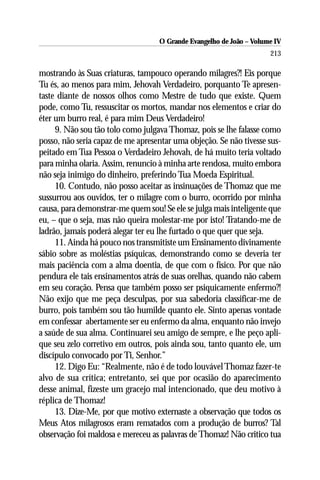 O Grande Evangelho de João – Volume IV
                                                                     213

mostrando às Suas criaturas, tampouco operando milagres?! Eis porque
Tu és, ao menos para mim, Jehovah Verdadeiro, porquanto Te apresen-
taste diante de nossos olhos como Mestre de tudo que existe. Quem
pode, como Tu, ressuscitar os mortos, mandar nos elementos e criar do
éter um burro real, é para mim Deus Verdadeiro!
     9. Não sou tão tolo como julgava Thomaz, pois se lhe falasse como
posso, não seria capaz de me apresentar uma objeção. Se não tivesse sus-
peitado em Tua Pessoa o Verdadeiro Jehovah, de há muito teria voltado
para minha olaria. Assim, renuncio à minha arte rendosa, muito embora
não seja inimigo do dinheiro, preferindo Tua Moeda Espiritual.
     10. Contudo, não posso aceitar as insinuações de Thomaz que me
sussurrou aos ouvidos, ter o milagre com o burro, ocorrido por minha
causa, para demonstrar-me quem sou! Se ele se julga mais inteligente que
eu, – que o seja, mas não queira molestar-me por isto! Tratando-me de
ladrão, jamais poderá alegar ter eu lhe furtado o que quer que seja.
     11. Ainda há pouco nos transmitiste um Ensinamento divinamente
sábio sobre as moléstias psíquicas, demonstrando como se deveria ter
mais paciência com a alma doentia, de que com o físico. Por que não
pendura ele tais ensinamentos atrás de suas orelhas, quando não cabem
em seu coração. Pensa que também posso ser psiquicamente enfermo?!
Não exijo que me peça desculpas, por sua sabedoria classificar-me de
burro, pois também sou tão humilde quanto ele. Sinto apenas vontade
em confessar abertamente ser eu enfermo da alma, enquanto não invejo
a saúde de sua alma. Continuarei seu amigo de sempre, e lhe peço apli-
que seu zelo corretivo em outros, pois ainda sou, tanto quanto ele, um
discípulo convocado por Ti, Senhor.”
     12. Digo Eu: “Realmente, não é de todo louvável Thomaz fazer-te
alvo de sua crítica; entretanto, sei que por ocasião do aparecimento
desse animal, fizeste um gracejo mal intencionado, que deu motivo à
réplica de Thomaz!
     13. Dize-Me, por que motivo externaste a observação que todos os
Meus Atos milagrosos eram rematados com a produção de burros? Tal
observação foi maldosa e mereceu as palavras de Thomaz! Não critico tua
 