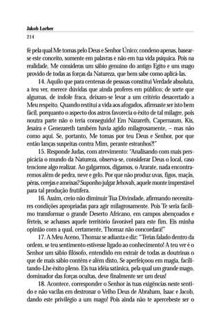 Jakob Lorber
214

fé pela qual Me tomas pelo Deus e Senhor Único; condeno apenas, basear-
se este conceito, somente em palavras e não em tua vida psíquica. Pois na
realidade, Me consideras um sábio genuíno do antigo Egito e um mago
provido de todas as forças da Natureza, que bem sabe como aplicá-las.
      14. Aquilo que para centenas de pessoas constitui Verdade absoluta,
a teu ver, merece dúvidas que ainda proferes em público; de sorte que
algumas, de índole fraca, deixam-se levar a um critério desacertado a
Meu respeito. Quando restituí a vida aos afogados, afirmaste ser isto bem
fácil, porquanto o aspecto dos astros favorecia o êxito de tal milagre, pois
noutra parte não o teria conseguido! Em Nazareth, Capernaum, Kis,
Jesaíra e Genezareth também havia agido milagrosamente, – mas não
como aqui. Se, portanto, Me tomas por teu Deus e Senhor, por que
então lanças suspeitas contra Mim, perante estranhos?!”
      15. Responde Judas, com atrevimento: “Analisando com mais pers-
picácia o mundo da Natureza, observa-se, considerar Deus o local, caso
tencione algo realizar. Ao galgarmos, digamos, o Ararate, nada encontra-
remos além de pedra, neve e gelo. Por que não produz uvas, figos, maçãs,
pêras, cerejas e ameixas? Suponho julgar Jehovah, aquele monte imprestável
para tal produção frutífera.
      16. Assim, creio não diminuir Tua Divindade, afirmando necessita-
res condições apropriadas para agir milagrosamente. Pois Te seria facíli-
mo transformar o grande Deserto Africano, em campos abençoados e
férteis, se achasses aquele território favorável para este fim. Eis minha
opinião com a qual, certamente, Thomaz não concordará!”
      17. A Meu Aceno, Thomaz se adianta e diz: “Terias falado dentro da
ordem, se teu sentimento estivesse ligado ao conhecimento! A teu ver é o
Senhor um sábio filósofo, entendido em extrair de todas as doutrinas o
que de mais sábio contêm e além disto, Se aperfeiçoou em magia, facili-
tando-Lhe êxito pleno. Eis tua idéia satânica, pela qual um grande mago,
dominador das forças ocultas, deve finalmente ser um deus!
      18. Acontece, corresponder o Senhor às tuas exigências neste senti-
do e não vacilas em destronar o Velho Deus de Abraham, Isaac e Jacob,
dando este privilégio a um mago! Pois ainda não te apercebeste ser o
 
