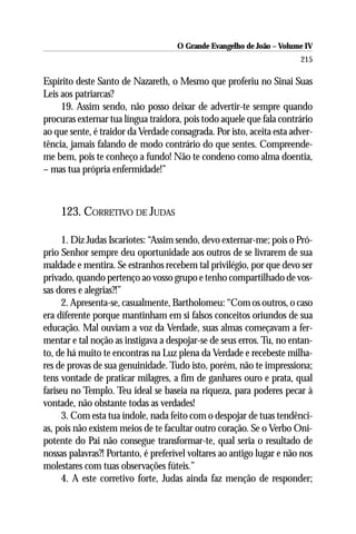 O Grande Evangelho de João – Volume IV
                                                                       215

Espírito deste Santo de Nazareth, o Mesmo que proferiu no Sinai Suas
Leis aos patriarcas?
     19. Assim sendo, não posso deixar de advertir-te sempre quando
procuras externar tua língua traidora, pois todo aquele que fala contrário
ao que sente, é traidor da Verdade consagrada. Por isto, aceita esta adver-
tência, jamais falando de modo contrário do que sentes. Compreende-
me bem, pois te conheço a fundo! Não te condeno como alma doentia,
– mas tua própria enfermidade!”



    123. CORRETIVO DE JUDAS

      1. Diz Judas Iscariotes: “Assim sendo, devo externar-me; pois o Pró-
prio Senhor sempre deu oportunidade aos outros de se livrarem de sua
maldade e mentira. Se estranhos recebem tal privilégio, por que devo ser
privado, quando pertenço ao vosso grupo e tenho compartilhado de vos-
sas dores e alegrias?!”
      2. Apresenta-se, casualmente, Bartholomeu: “Com os outros, o caso
era diferente porque mantinham em si falsos conceitos oriundos de sua
educação. Mal ouviam a voz da Verdade, suas almas começavam a fer-
mentar e tal noção as instigava a despojar-se de seus erros. Tu, no entan-
to, de há muito te encontras na Luz plena da Verdade e recebeste milha-
res de provas de sua genuinidade. Tudo isto, porém, não te impressiona;
tens vontade de praticar milagres, a fim de ganhares ouro e prata, qual
fariseu no Templo. Teu ideal se baseia na riqueza, para poderes pecar à
vontade, não obstante todas as verdades!
      3. Com esta tua índole, nada feito com o despojar de tuas tendênci-
as, pois não existem meios de te facultar outro coração. Se o Verbo Oni-
potente do Pai não consegue transformar-te, qual seria o resultado de
nossas palavras?! Portanto, é preferível voltares ao antigo lugar e não nos
molestares com tuas observações fúteis.”
      4. A este corretivo forte, Judas ainda faz menção de responder;
 