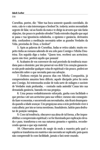 Jakob Lorber
216

Cornélius, porém, diz: “Abre tua boca somente quando convidado, do
resto, cala-te e não interrompas o Senhor! Se, todavia; sentes necessidade
urgente de falar, vai ao fundo da mata e te dirige às árvores que não farão
objeções, tão pouco te poderão ofender! Nada entendes daquilo que aqui
se passa e tua ignorância enfadonha, o egoísmo e ganância, derivantes
dela, confundem a meditação necessária sobre as grandes Verdades da
Vida, provindas de Deus, o Senhor!”
      5. Após as palavras de Cornélius, Judas se retira calado; muito res-
peito tinha ao romano sabendo de seu zelo para Comigo e Minha Dou-
trina. Em seguida digo a todos: “Quem tem, receberá um acréscimo;
quem não tiver, perderá aquilo que possuía!
      6. Acabastes de vos convencer do mal provindo da tendência mun-
dana para o domínio; por isto preservai-vos dela! Um coração ganancio-
so não pode assimilar qualquer coisa de espiritual e tão pouco, poderá ser
esclarecido sobre o que necessita para sua salvação.
      7. Embora estejais há poucos dias em Minha Companhia, já
compreendestes assuntos bem difíceis; aquele discípulo priva há meio
ano Comigo, foi testemunha ocular de toda sorte de milagres e ouvinte
de Verdades mais profundas, – contudo nada assimila! Causa isto sua
demasiada ganância, baseada em sua preguiça.
      8. Uma pessoa verdadeiramente esforçada, ganha com facilidade o
que precisa e até um acréscimo para sua velhice; mesmo não conseguin-
do fazer economias, e socorrendo aos necessitados, não ficará desampara-
da quando a idade avançar. Um preguiçoso ama o ócio preferindo viver à
custa alheia; por isto se torna mentiroso, fraudulento, ladrão para desfru-
tar de posição vantajosa.
      9. Com tal tendência, obscurece sua alma de tal forma, a lhe impos-
sibilitar a compreensão espiritual; e se for iluminada por explicação eleva-
da e pura, transforma-a em sua natureza grosseira e egoística, reconhe-
cendo apenas o que seja material.
      10. Observastes através do surgir da mula a maneira pela qual o
espírito se transforma em matéria e não necessita ser explicado; pois quem
não compreendê-lo com facilidade, jamais o fará neste mundo.
 