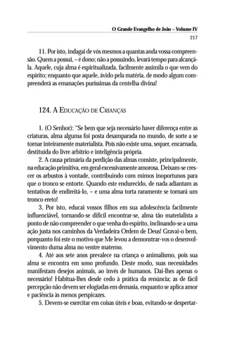 O Grande Evangelho de João – Volume IV
                                                                      217

     11. Por isto, indagai de vós mesmos a quantas anda vossa compreen-
são. Quem a possui, – é dono; não a possuindo, levará tempo para alcançá-
la. Aquele, cuja alma é espiritualizada, facilmente assimila o que vem do
espírito; enquanto que aquele, ávido pela matéria, de modo algum com-
preenderá as emanações puríssimas da centelha divina!



    124. A EDUCAÇÃO DE CRIANÇAS

     1. (O Senhor): “Se bem que seja necessário haver diferença entre as
criaturas, alma alguma foi posta desamparada no mundo, de sorte a se
tornar inteiramente materialista. Pois não existe uma, sequer, encarnada,
destituída do livre arbítrio e inteligência própria.
     2. A causa primária da perdição das almas consiste, principalmente,
na educação primitiva, em geral excessivamente amorosa. Deixam-se cres-
cer os arbustos à vontade, contribuindo com mimos inoportunos para
que o tronco se entorte. Quando este endurecido, de nada adiantam as
tentativas de endireitá-lo, – e uma alma torta raramente se tornará um
tronco ereto!
     3. Por isto, educai vossos filhos em sua adolescência facilmente
influenciável, tornando-se difícil encontrar-se, alma tão materialista a
ponto de não compreender o que venha do espírito, inclinando-se a uma
ação justa nos caminhos da Verdadeira Ordem de Deus! Gravai-o bem,
porquanto foi este o motivo que Me levou a demonstrar-vos o desenvol-
vimento duma alma no ventre materno.
     4. Até aos sete anos prevalece na criança o animalismo, pois sua
alma se encontra em sono profundo. Deste modo, suas necessidades
manifestam desejos animais, ao invés de humanos. Dai-lhes apenas o
necessário! Habitua-lhes desde cedo à prática da renúncia; as de fácil
percepção não devem ser elogiadas em demasia, enquanto se aplica amor
e paciência às menos perspicazes.
     5. Devem-se exercitar em coisas úteis e boas, evitando-se despertar-
 